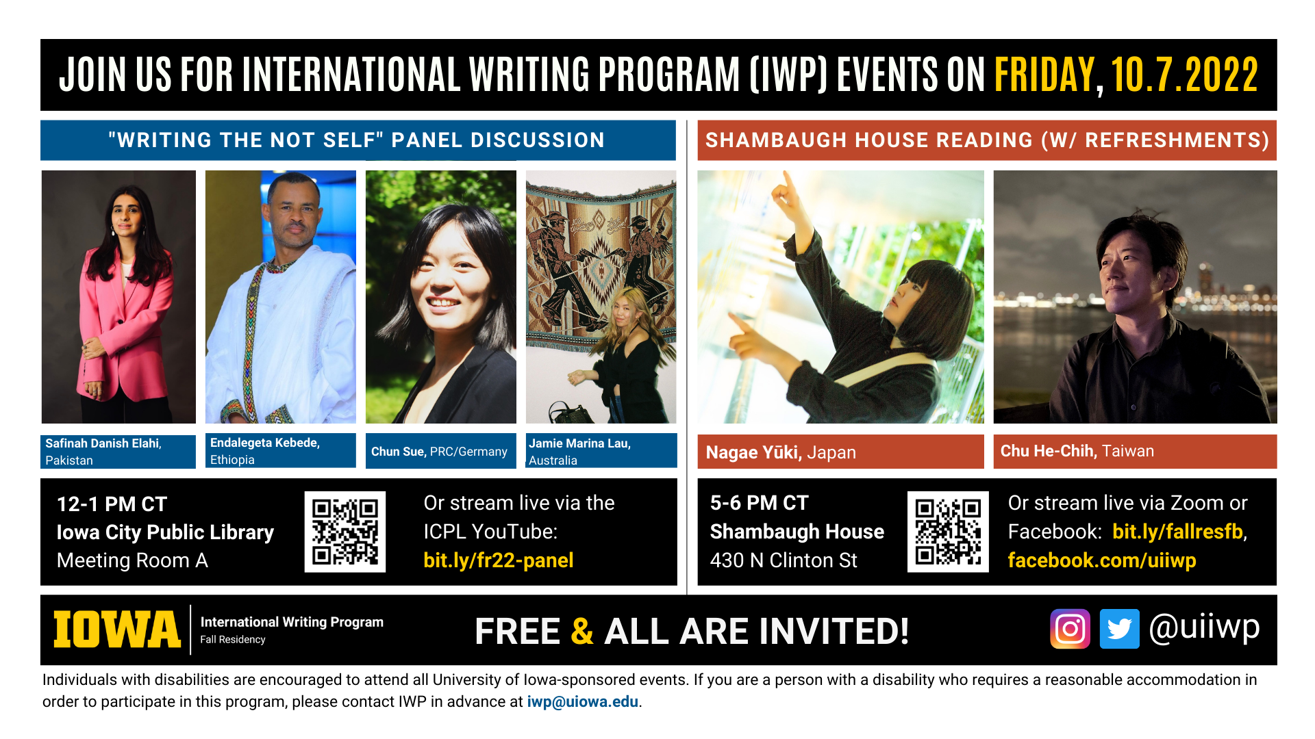 Friday, 10/7 Image: An image with two halves, each advertising one event. The image as a whole is labeled “Join us for International Writing Program (IWP) events on Friday, 10.7.2022.” The left half of the image is labeled, “'Writing the Not Self' Library Panel Discussion.” There are portraits of four writers (named below) and the following text: "Safinah Danish Elahi, Endalegeta Kebede, Ethiopia. Chun Sue, PRC/Germany. Jamie Marina Lau, Australia. 12-1 PM CT, UI Main Library, Main Library Gallery." The right half of the image is labeled “Shambaugh House Reading w/ refreshments. It features portraits of two writers (named below) and the following text: "Nagae Yūki, Japan. Chu He-Chih, Taiwan. 5-6 PM CT, Shambaugh House, 430 N. Clinton St. Or stream live via Zoom or Facebook:  bit.ly/fallresfb, facebook.com/uiiwp.” Below that text there are the IWP Fall Residency logo, the Instagram and Twitter handle @uiiwp, and a note that the event is “Free & All Are Invited.” The following text is at the bottom of the image: "Individuals with disabilities are encouraged to attend all University of Iowa-sponsored events. If you are a person with a disability who requires a reasonable accommodation in order to participate in this program, please contact IWP in advance at iwp@uiowa.edu.”