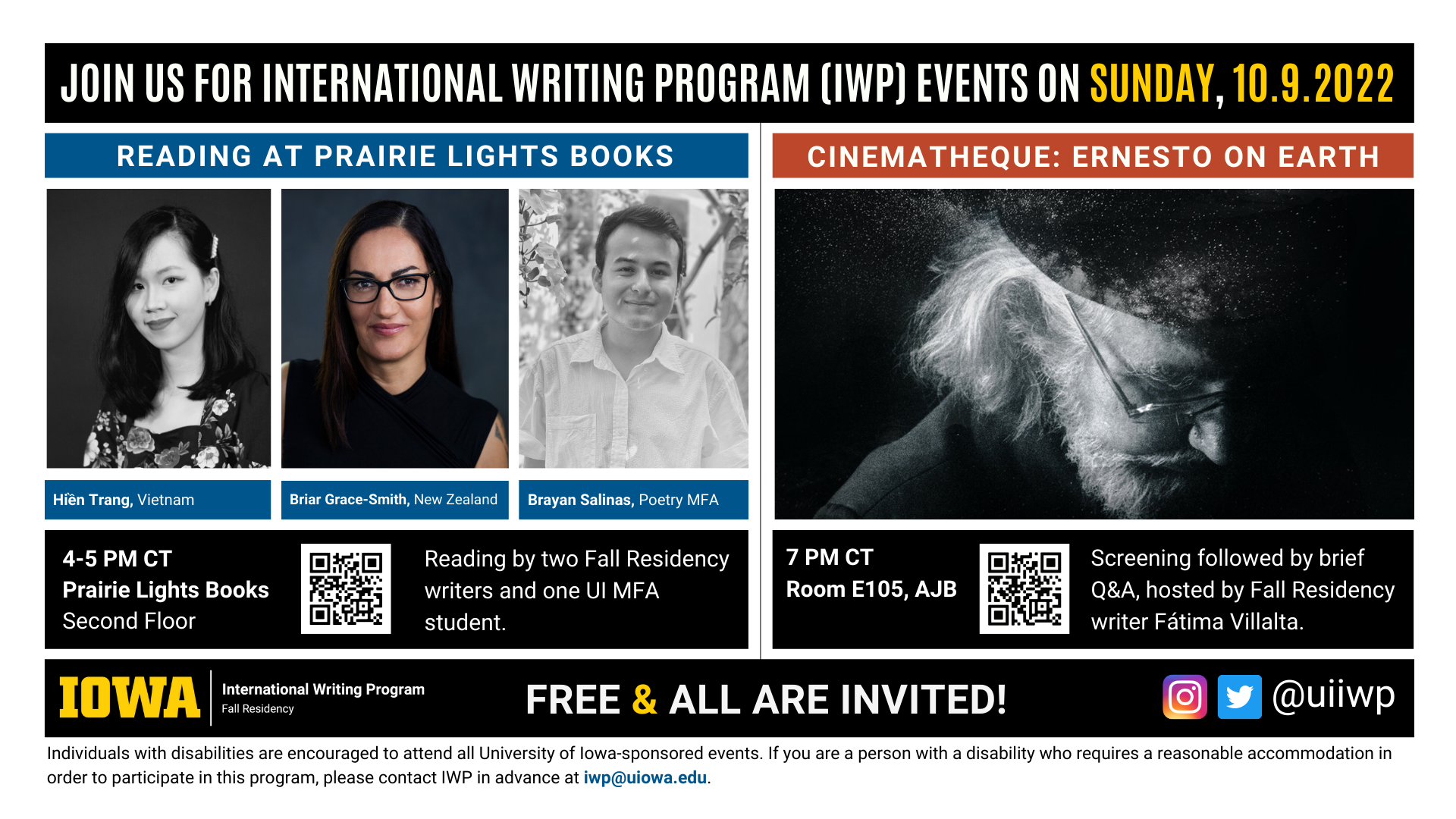 An image with two halves, each advertising one event. The image as a whole is labeled "Join us for International Writing Program (IWP) Events on Sunday, 10.9.2022. The left half left of the image is labeled "Reading at Prairie Lights Books." There are portraits of three writers (named below) and the following text: "Hien Trang, Vietnam. Briar Grace-Smith, New Zealand. Brayan Salinas, Poetry MFA." 4-5 PM CT Prairie Lights Books, Second Floor. Reading by two Fall Residency writers and one UI MFA student." The right half of the image is labeled "Cinematheque: Ernesto on Earth." Below that heading there is a promotional image for the film, featuring a somber looking older man looking down in a stark black and white image. The following text appears below: "7 PM CT, Room E105 AJB. Screening followed by brief Q&A, hosted by Fall Residency writer Fátima Villalta." Below that text there are the IWP Fall Residency logo, the Instagram and Twitter handle @uiiwp, and a note that the event is “Free & All Are Invited.” The following text is at the bottom of the image: "Individuals with disabilities are encouraged to attend all University of Iowa-sponsored events. If you are a person with a disability who requires a reasonable accommodation in order to participate in this program, please contact IWP in advance at iwp@uiowa.edu."