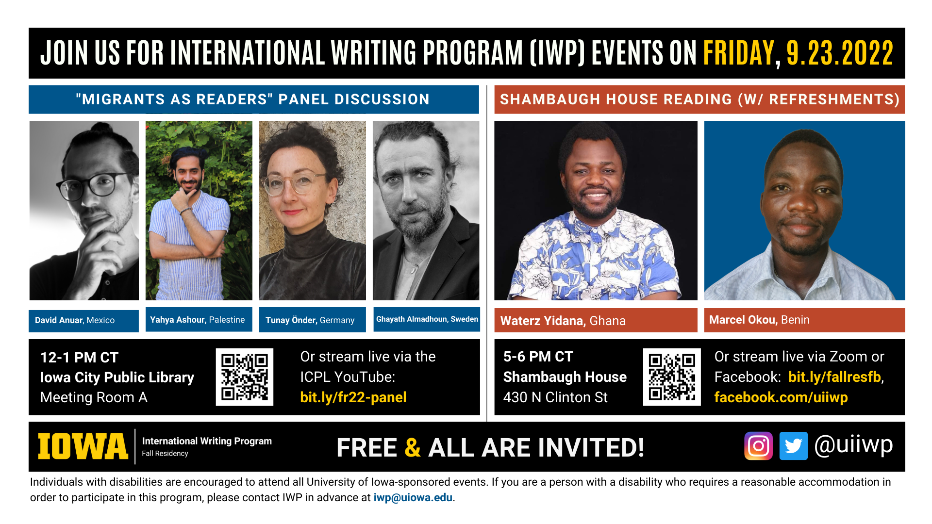 An image with two halves, each advertising one event. The image as a whole is labeled “Join us for International Writing Program (IWP) events on Friday, 9.23.2022.” The left half of the image is labeled, “’Migrants as Readers’ Panel Discussion.” There are portraits of four writers (named below) and the following text: "David Anuar, Mexico. Yahya Ashour, Palestine. TUnay Onder, Germany. Ghayath Almadhoun, Sweden. 12-1 PM CT, Iowa City Public Library, Meeting Room A. Or stream live via the ICPL YouTube: bit.ly/fr22-panel." The right half of the image is labeled “Shambaugh House Reading (W/ Refreshments.)” It features portraits of two writers (named below) and the following text: "Waterz Yidana, Ghana. Marcel Okou, Benin. 5-6 PM CT, Shambaugh House, 430 N. Clinton St. Or stream live via Zoom or Facebook:  bit.ly/fallresfb, facebook.com/uiiwp.” Below that text there are the IWP Fall Residency logo, the Instagram and Twitter handle @uiiwp, and a note that the event is “Free & All Are Invited.” The following text is at the bottom of the image: "Individuals with disabilities are encouraged to attend all University of Iowa-sponsored events. If you are a person with a disability who requires a reasonable accommodation in order to participate in this program, please contact IWP in advance at iwp@uiowa.edu.”