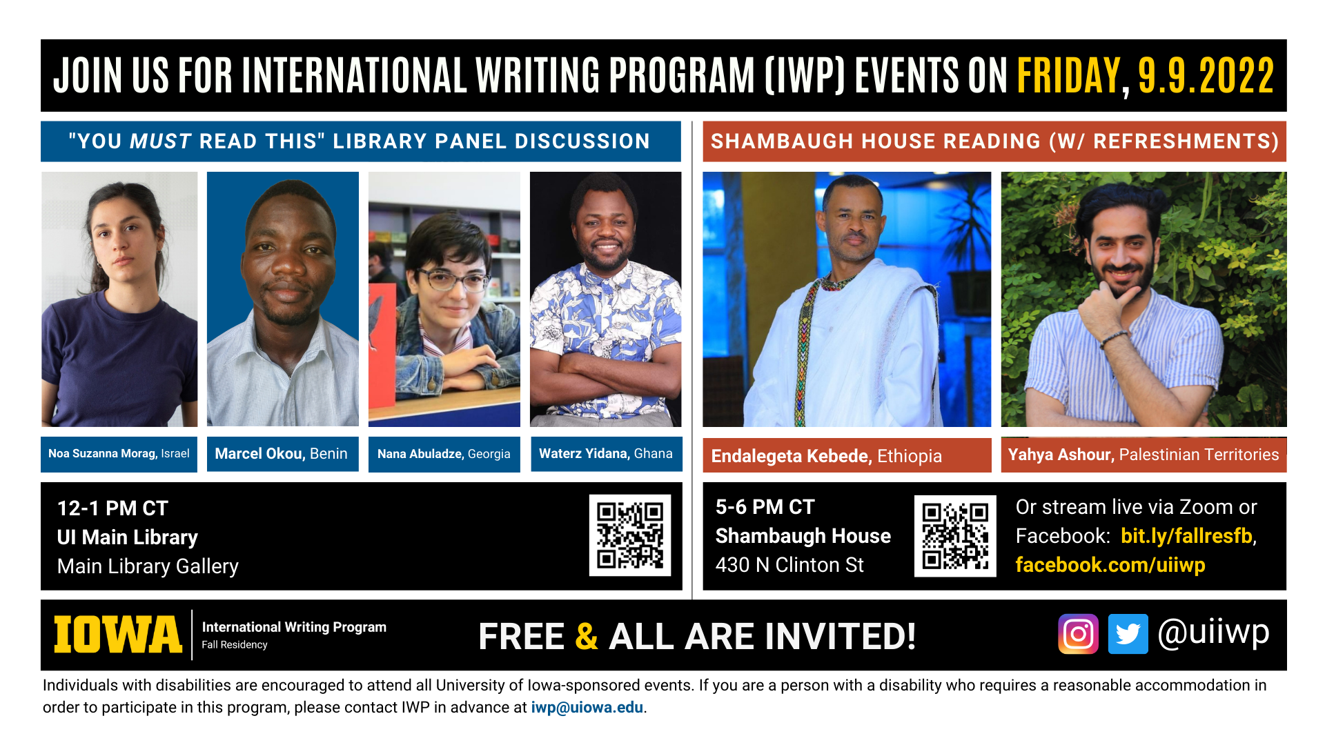 An image with two halves, each advertising one event. The image as a whole is labeled “Join us for International Writing Program (IWP) events on Friday, 9.9.2022.” The left half of the image is labeled, “’You MUST Read This’ Library Panel Discussion.” There are portraits of four writers (named below) and the following text: "Noa Suzanna Morag, Israel. Marcel Okou, Benin. Nana Abuladze, Georgia. Waterz Yidana, Ghana. 12-1 PM CT, UI Main Library, Main Library Gallery." The right half of the image is labeled “Shambaugh House Reading w/ refreshments. It features portraits of two writers (named below) and the following text: "Endalegeta Kebede, Ethiopia. Tagta Ashour, Palestinian Territories. 5-6 PM CT, Shambaugh House, 430 N. Clinton St. Or stream live via Zoom or Facebook:  bit.ly/fallresfb, facebook.com/uiiwp.” Below that text there are the IWP Fall Residency logo, the Instagram and Twitter handle @uiiwp, and a note that the event is “Free & All Are Invited.” The following text is at the bottom of the image: "Individuals with disabilities are encouraged to attend all University of Iowa-sponsored events. If you are a person with a disability who requires a reasonable accommodation in order to participate in this program, please contact IWP in advance at iwp@uiowa.edu.