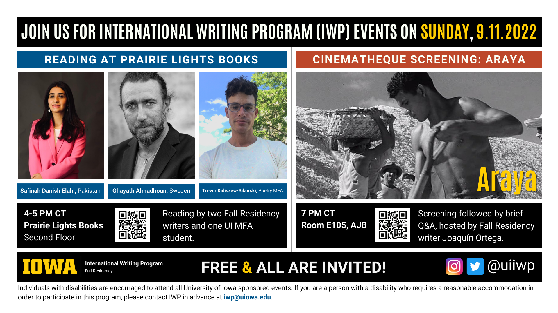 An image with two halves, each advertising one event. The image as a whole is labeled "Join us for International Writing Program (IWP) Events on Sunday, 9.11.2022. The left half left of the image is labeled "Reading at Prairie Lights Books." There are portraits of three writers (named below) and the following text: "Safinah Danish Elahi, Pakistan. Ghayath Almadhoun, Sweden. Trevor Kidiszew-Sikorski, Poetry MFA." 4-5 PM CT Prairie Lights Books, Second Floor. Reading by two Fall Residency writers and one UI MFA student." The right half of the image is labeled "Cinematheque Screening: Araya." Below that heading there is a screenshot from the film Araya, where three people work on a hillside. The following text appears below: "7 PM CT, Room E105 AJB. Screening followed by brief Q&A, hosted by Fall Residency writer Joaquín Ortega." Below that text there are the IWP Fall Residency logo, the Instagram and Twitter handle @uiiwp, and a note that the event is “Free & All Are Invited.” The following text is at the bottom of the image: "Individuals with disabilities are encouraged to attend all University of Iowa-sponsored events. If you are a person with a disability who requires a reasonable accommodation in order to participate in this program, please contact IWP in advance at iwp@uiowa.edu.