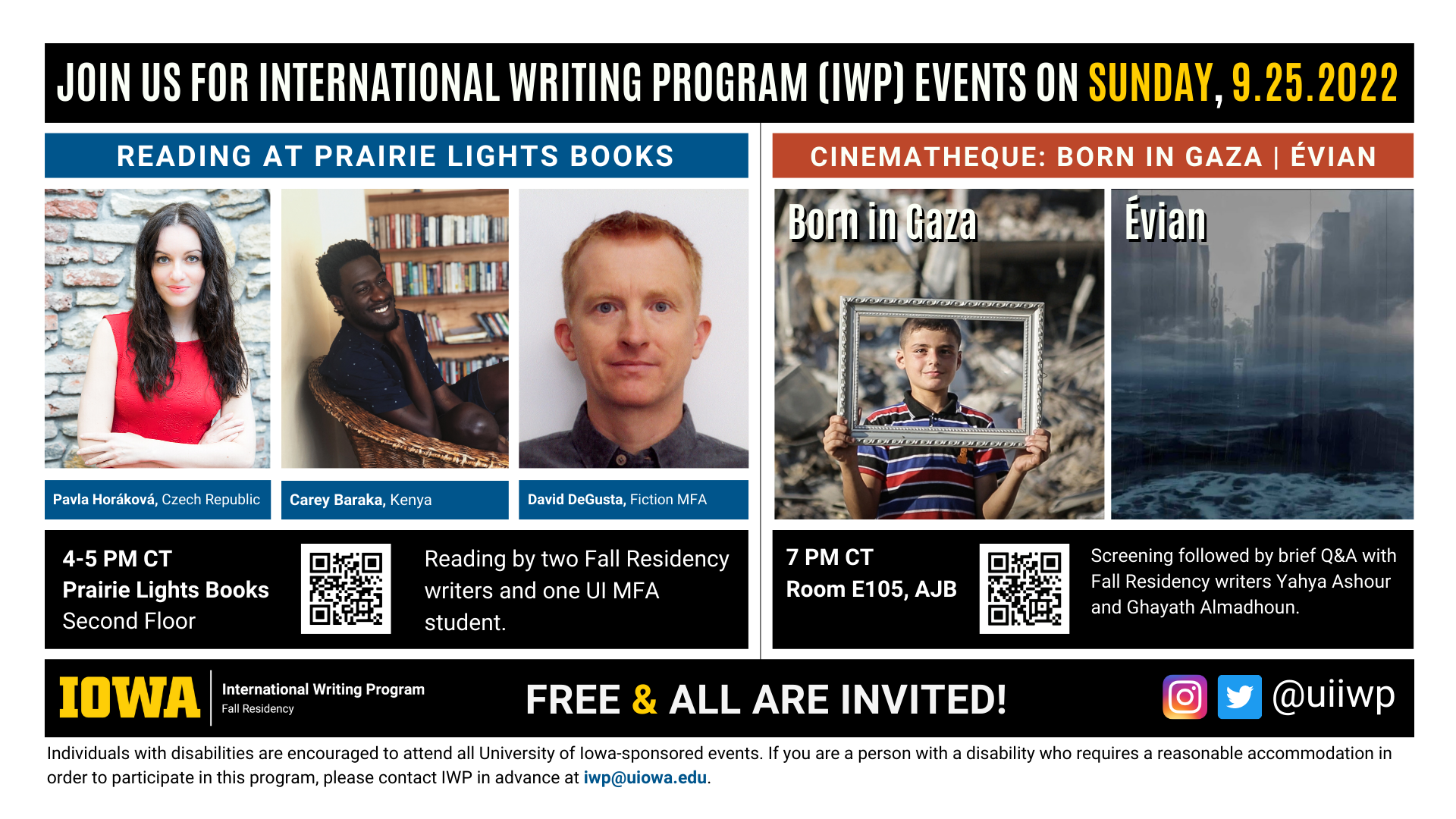 An image with two halves, each advertising one event. The image as a whole is labeled "Join us for International Writing Program (IWP) Events on Sunday, 9.25.2022. The left half left of the image is labeled "Reading at Prairie Lights Books." There are portraits of three writers (named below) and the following text: " Pavla Horáková, Czech Republic. Carey Baraka, Kenya. David DeGusta, Fiction MFA. 4-5 PM CT Prairie Lights Books, Second Floor. Reading by two Fall Residency writers and one UI MFA student." The right half of the image is labeled "Born in Gaza" and “Évian.” Below that heading there are a screenshots from the films of those names; on the left, a young boy in front of a pile of rubble holding a picture frame in front of himself so as to frame a portrait, and on the right, what appears to be a dark city half-submerged in ocean water. The following text appears below: "7 PM CT, Room E105 AJB. Screening followed by brief Q&A with Fall Residency writers Yahya Ashour and Ghayath Almadhoun." Below that text there are the IWP Fall Residency logo, the Instagram and Twitter handle @uiiwp, and a note that the event is “Free & All Are Invited.” The following text is at the bottom of the image: "Individuals with disabilities are encouraged to attend all University of Iowa-sponsored events. If you are a person with a disability who requires a reasonable accommodation in order to participate in this program, please contact IWP in advance at iwp@uiowa.edu."