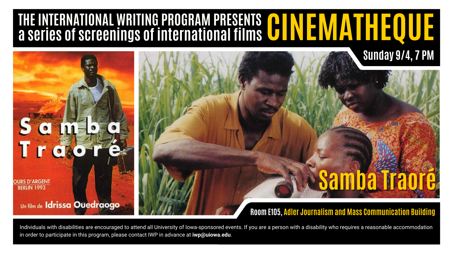 The International Writing Program presents a series of screenings of international films. CINEMATHEQUE. Sunday 9/4, 7 PM. Samba Traoré. Room E105, Adler Journalism and Mass Communication Building. Individuals with disabilities are encouraged to attend all University of Iowa-sponsored events. If you are a person with a disability who requires a reasonable accommodation in order to participate in this program, please contact IWP in advance at iwp@uiowa.edu.
