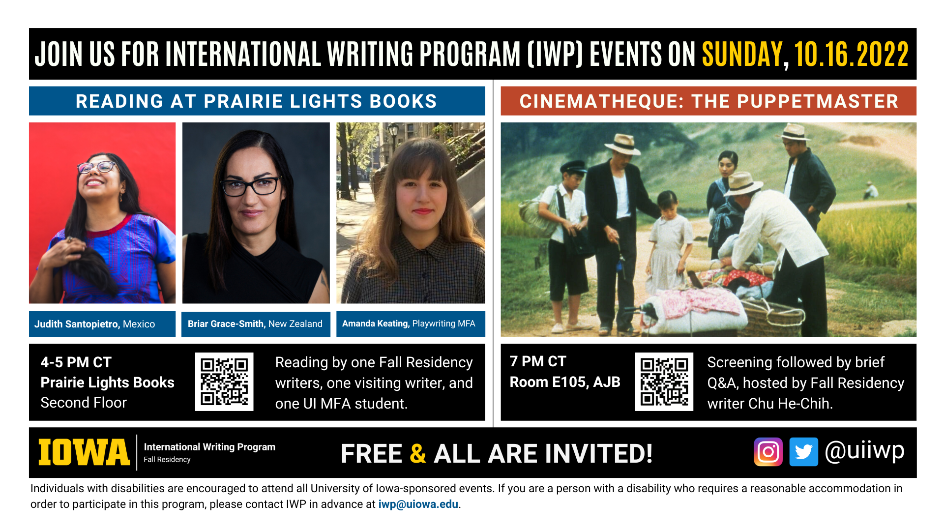 An image with two halves, each advertising one event. The image as a whole is labeled "Join us for International Writing Program (IWP) Events on Sunday, 10.16.2022. The left half left of the image is labeled "Reading at Prairie Lights Books." There are portraits of three writers (named below) and the following text: "Judith Santopietro, Mexico. Briar Grace-Smith, New Zealand. Amanda Keating, Playwriting MFA." 4-5 PM CT Prairie Lights Books, Second Floor. Reading by one Fall Residency writer, one visiting writer, and one UI MFA student." The right half of the image is labeled "Cinematheque: The Puppetmaster. Below that heading there is a screenshot from the film, featuring several people in a Taiwanese countryside examining a bundle of colorful textiles. The following text appears below: "7 PM CT, Room E105 AJB. Screening followed by brief Q&A, hosted by Fall Residency writer Chu He-Chih." Below that text there are the IWP Fall Residency logo, the Instagram and Twitter handle @uiiwp, and a note that the event is “Free & All Are Invited.” The following text is at the bottom of the image: "Individuals with disabilities are encouraged to attend all University of Iowa-sponsored events. If you are a person with a disability who requires a reasonable accommodation in order to participate in this program, please contact IWP in advance at iwp@uiowa.edu."