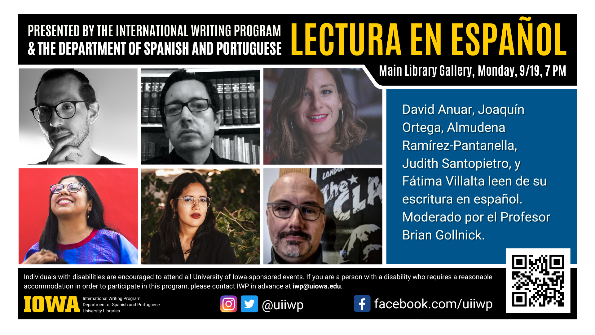 Presented by the International writing program and the department of Spanish and Portuguese, Lectura en Espanol. Main Library Gallery, Monday, September 19, 7pm. David Anuar, Joaquin Ortega, Almudena Ramirez-Pantanella, Judith Santopietro, y Fatima Villalta leen de su escritura en espanol. Moderado por el Profesor Brian Gollnick. Individuals with disabilities are encouraged to attend all University of Iowa-sponsored events. If you are a person with a disability who requires a reasonable accommodation in order to participate in this program, please contact IWP in advace at iwp@uiowa.edu. 