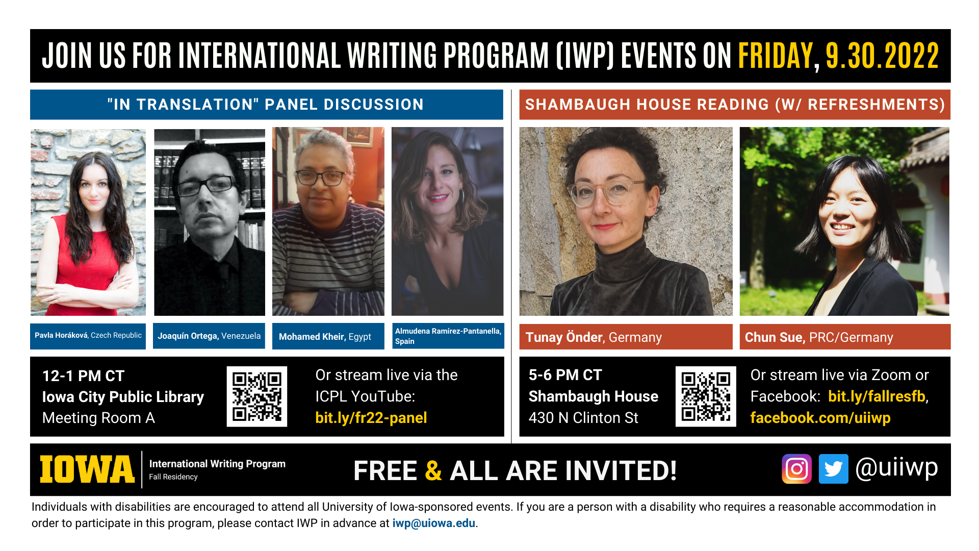 Friday, 9/30 Image: An image with two halves, each advertising one event. The image as a whole is labeled “Join us for International Writing Program (IWP) events on Friday, 9.30.2022.” The left half of the image is labeled, “’In Translation’ Library Panel Discussion.” There are portraits of four writers (named below) and the following text: "Pavla Horáková, Czech Republic. Juoaquin Ortega, Venezuela. Mohamed Kheir, Egypt. Almudena Ramirez Pantanella, Spain. 12-1 PM CT, UI Main Library, Main Library Gallery." The right half of the image is labeled “Shambaugh House Reading w/ refreshments. It features portraits of two writers (named below) and the following text: "Tunay Önder, Germany. Chun Sue, PRC/Germany. 5-6 PM CT, Shambaugh House, 430 N. Clinton St. Or stream live via Zoom or Facebook:  bit.ly/fallresfb, facebook.com/uiiwp.” Below that text there are the IWP Fall Residency logo, the Instagram and Twitter handle @uiiwp, and a note that the event is “Free & All Are Invited.” The following text is at the bottom of the image: "Individuals with disabilities are encouraged to attend all University of Iowa-sponsored events. If you are a person with a disability who requires a reasonable accommodation in order to participate in this program, please contact IWP in advance at iwp@uiowa.edu.”