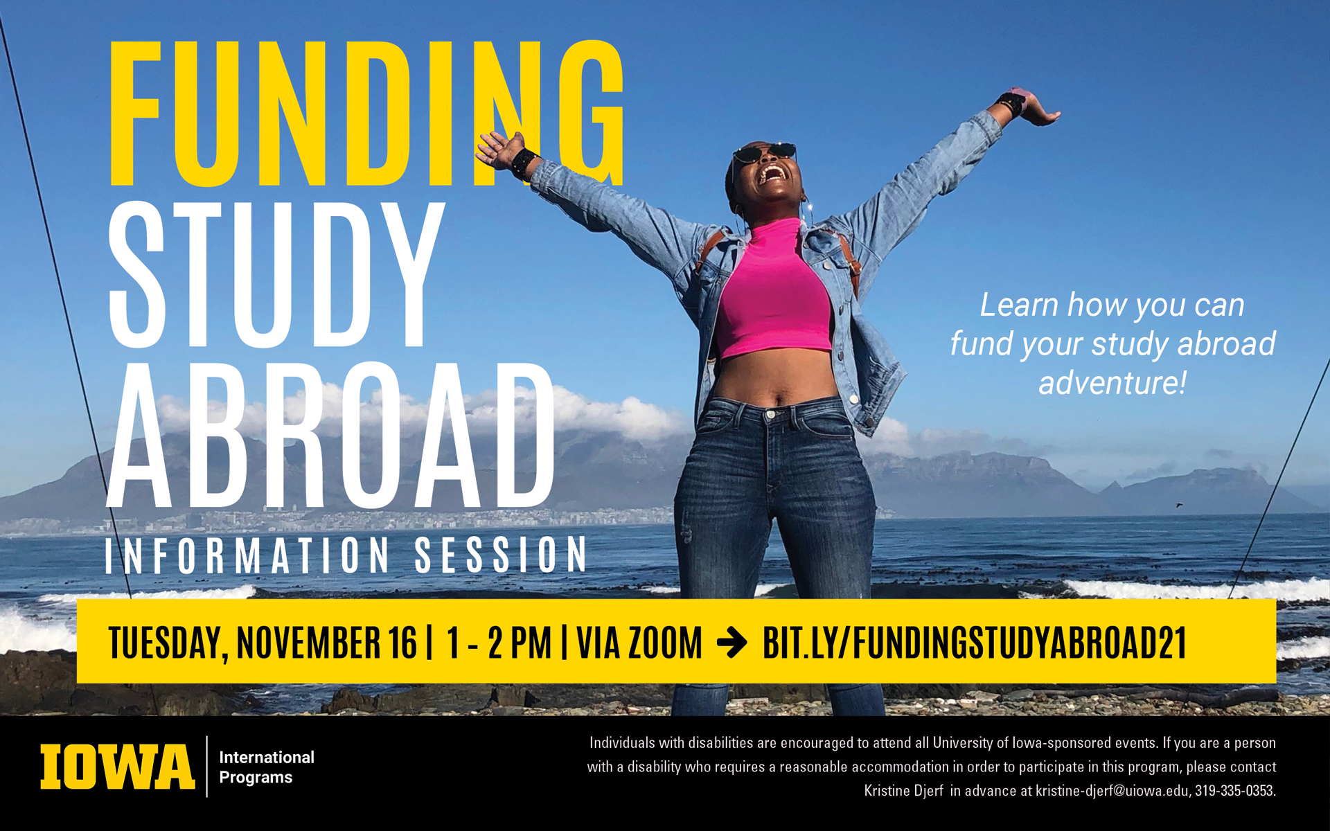 An image of a person throwing their arms up in celebration on what appears to be a beach, with mountains visible behind them. The text reads as follows: "Funding Study Abroad Information Session. Learn how you can fund your study abroad adventure! Tuesday, November 16, 1-2 PM, via Zoom at bit.ly/FundingStudyAbroad21. Individuals with disabilities are encouraged to attend all University of Iowa-sponsored events. If you are a person with a disability who requires a reasonable accommodation in order to participate in this program, please contact Kristine Djerf in advance at kristine-djerf@uiowa.edu, 319-335-0353."