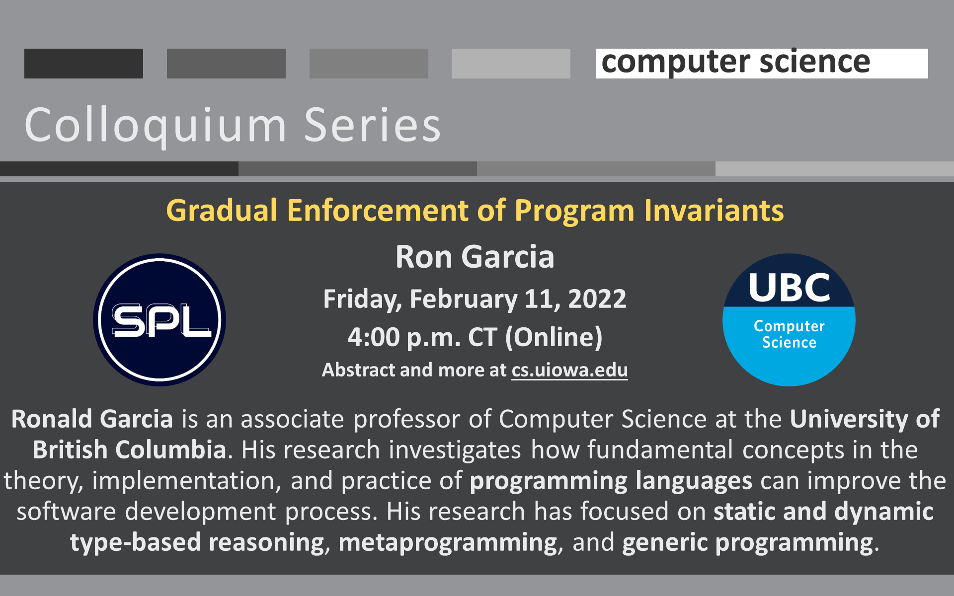University of Iowa Computer Science Colloquium Series: Gradual Enforcement of Program Invariants Ron Garcia Friday, February 11, 2022 4:00 p.m. CT (Online) Abstract and more at cs.uiowa.edu  Ronald Garcia is an associate professor of Computer Science at the University of British Columbia. His research investigates how fundamental concepts in the theory, implementation, and practice of programming languages can improve the software development process. His research has focused on static and dynamic type-based reasoning, metaprogramming, and generic programming.