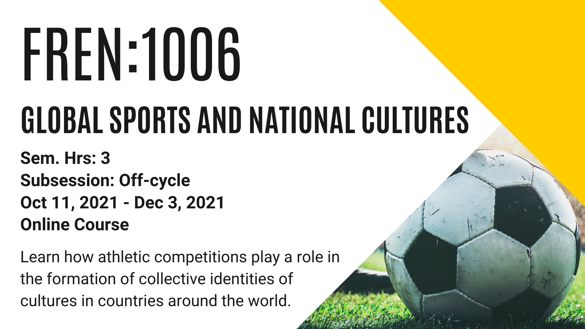 FREN 1006 GLOBAL SPORTS AND NATIONAL CULTURES Sem. Hrs: 3 Subsession: Off-cycle Oct 11, 2021 - Dec 3, 2021 Online Course Learn how athletic competitions play a role in the formation of collective identities of cultures in countries around the world.