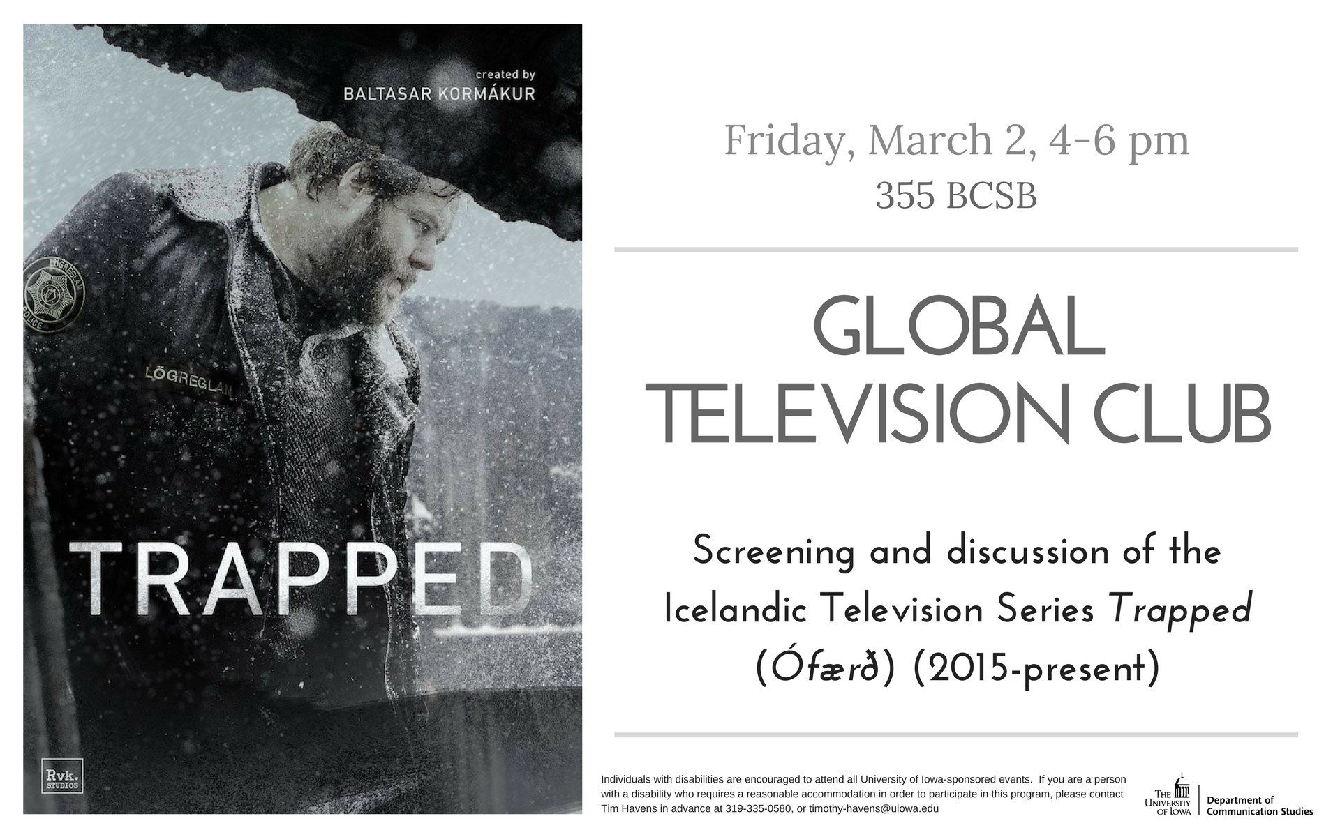 Friday, March 2, 4-6pm 335 BCSB, Global Television Club Screening and discussion of the Icelandic Television Series Trapped (Ófærð) (2015-present) Individuals with disabilities are encouraged to attend all University of Iowa-sponsored events.  If you are a person with a disability who requires a reasonable accommodation in order to participate in this program, please contact Tim Havens in advance at 319-335-0580, or timothy-havens@uiowa.edu