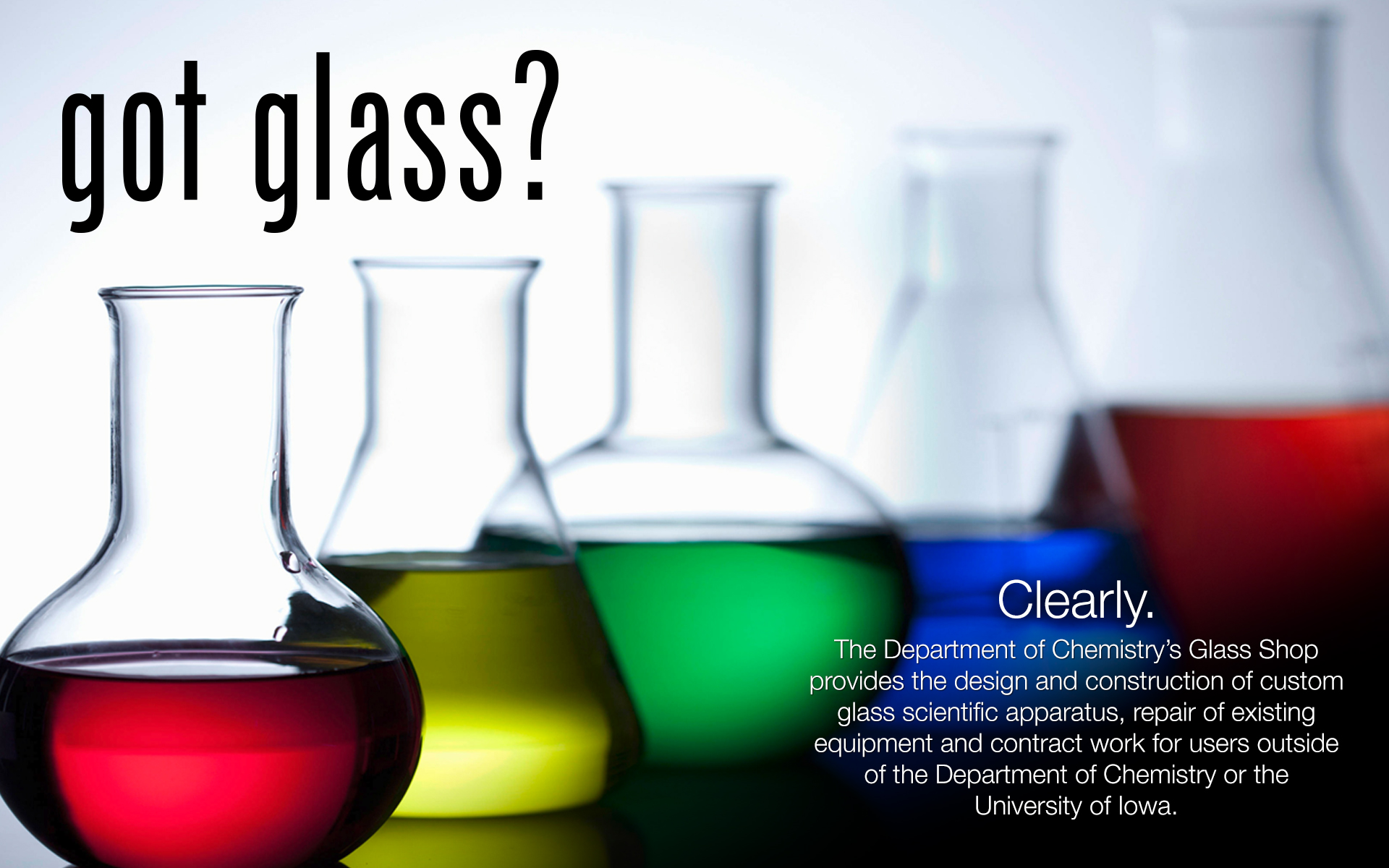 The Department of Chemistry’s Glass Shop provides the design and construction of custom glass scientific apparatus, repair of existing equipment and contract work for users outside of the Department of Chemistry or the University of Iowa.