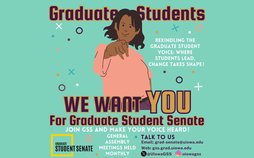 Graduate Students We Want You for Graduate Student Senate Rekindling the Graduate Student Voice: Where Students Lead, Change Takes Shape! Join GSS and Make Your Voice Heard! General Assembly Meetings Held Monthly Talk to Us Email: grad-senate@uiowa.edu Web: gss.grad.uiowa.edu X @UiowaGSS Insta: uiowagss