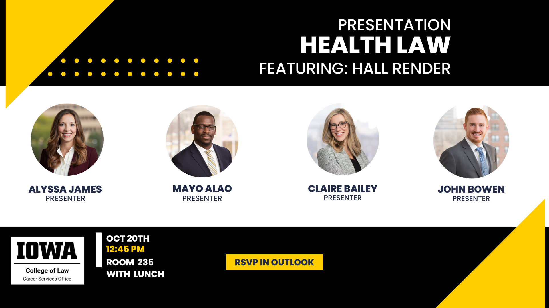 Presentation    Health Law    Featuring: Hall Render    Alyssa James, Presenter    Mayo Alao, Presenter    Claire Bailey, Presenter    John Bowen, Presenter    Iowa College of Law, Career Services Office    Oct 20th 12:45 pm, Room 235 with Lunch    RSVP in Outlook