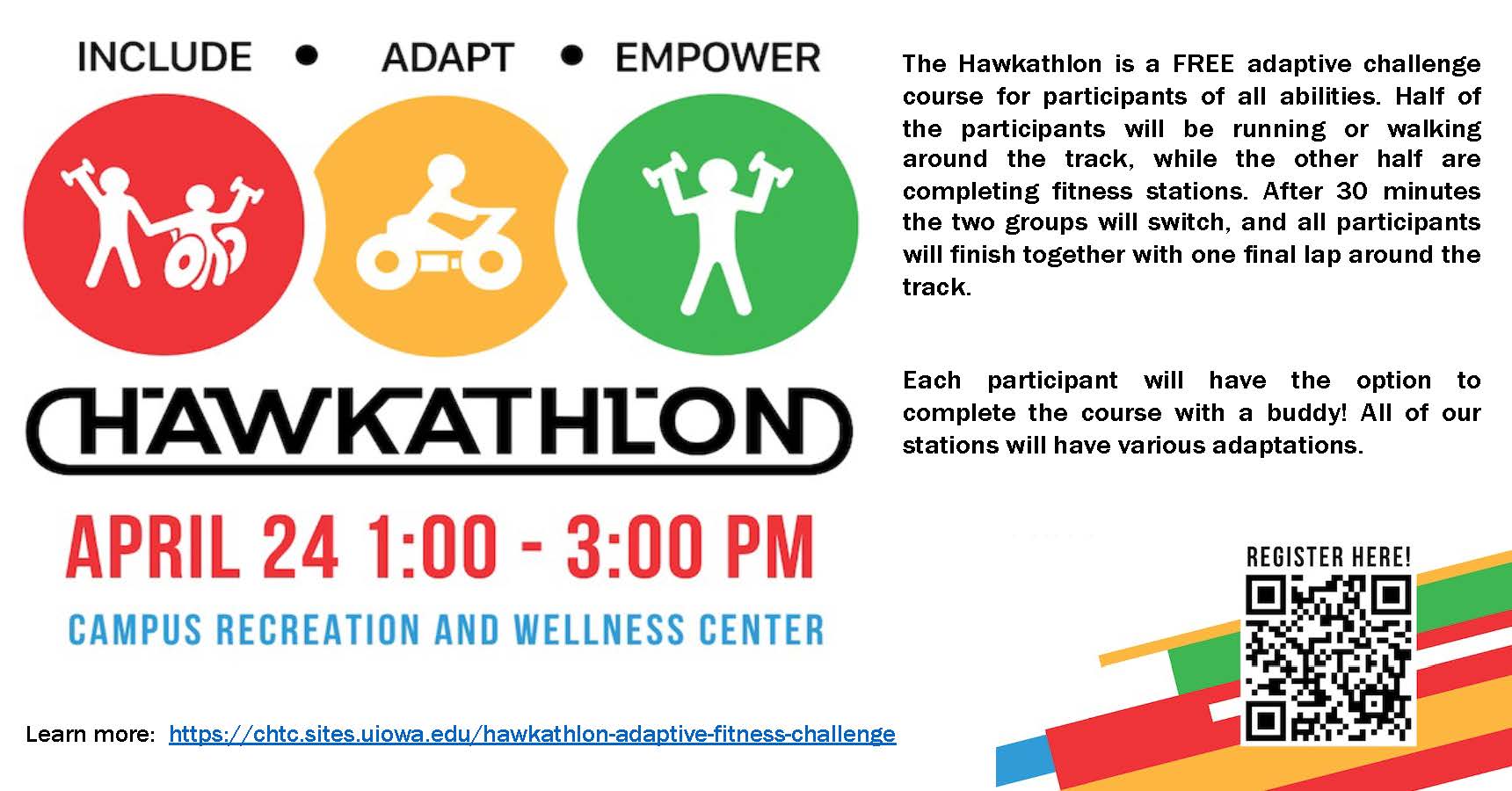 Hawkathon April 24 1:00-3:00pm Campus Recreation and Wellness Center. Free adaptive Challenge course for participants of all abilities. Half of the participants will be running or walking around the track, while the other half are completing fitness stations. After 30 minutes the two groups will switch, and all participants will finish together with one final lap around the track. 