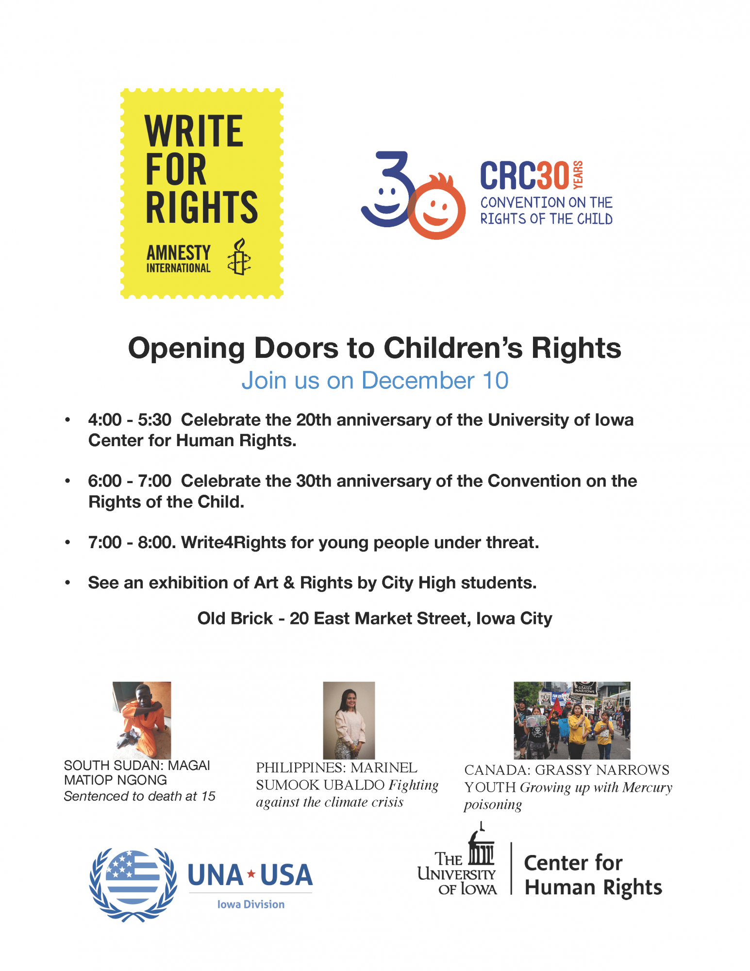  Opening Doors to Children's Rights    Join us on December 10    • 4:00 - 5:30 Celebrate the 20th anniversary of the University of Iowa Center for Human Rights.    • 6:00 - 7:00 Celebrate the 30th anniversary of the Convention on the Rights of the Child.    • 7:00 - 8:00. Write4Rights for young people under threat.    • See an exhibition of Art & Rights by City High students.    Old Brick - 20 East Market Street, Iowa City    Sponsors: Write for Rights, Amnesty International; CRC30, Convention on the Rights of the Child; UNA-USA, Iowa Division; UI Center for Human Rights