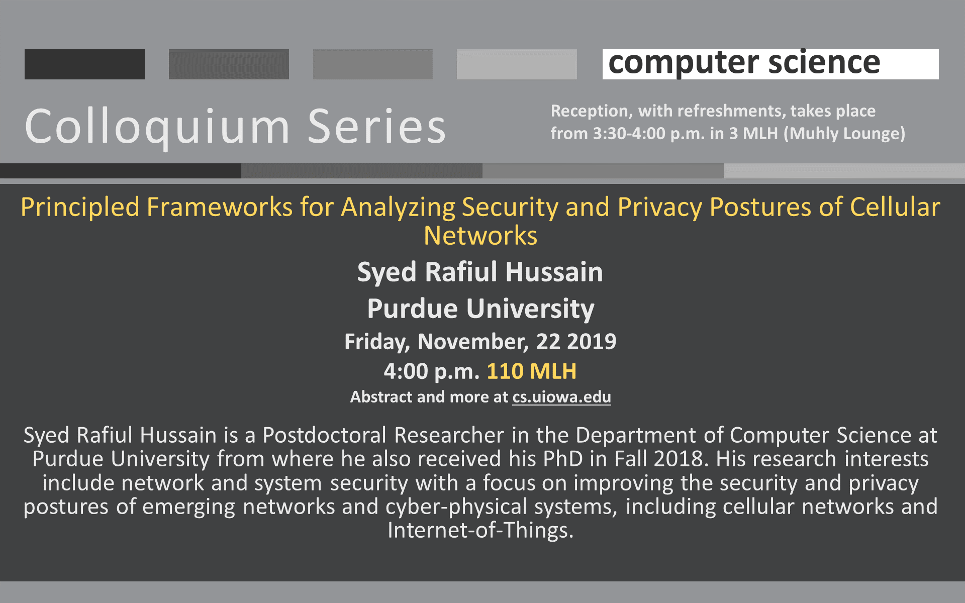 Colloquium Computer Science Principled Frameworks for Analyzing Security and Privacy Postures of Cellular Networks Syed Rafiul Hussain Purdue University Friday, November, 22 2019 4:00 p.m. 110 MLH Abstract and more at cs.uiowa.edu  Syed Rafiul Hussain is a Postdoctoral Researcher in the Department of Computer Science at Purdue University from where he also received his PhD in Fall 2018. His research interests include network and system security with a focus on improving the security and privacy postures of emerging networks and cyber-physical systems, including cellular networks and Internet-of-Things. Reception, with refreshments, takes place from 3:30-4:00 p.m. in 3 MLH (Muhly Lounge)
