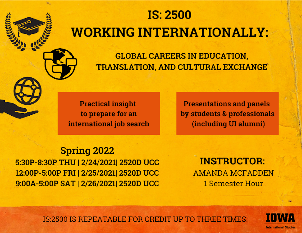 IS 2500 working internationally global careers in education translation and cultural exchange. Practical insight to prepare for an international job search. Presentations and panels by students and professionals including UI alumni spring 2022 Thursday Feb 24 from 5:30 to 8:30 PM in 2520D UCC. Friday Feb 25 from 12 to 5 pm in 2520D UCC.  And Saturday Feb 26 from 9am to 5pm in 2520D UCC. Instructor Amanda McFadden. 1 Semester Hour. this course is repeatable up to 3 times. 