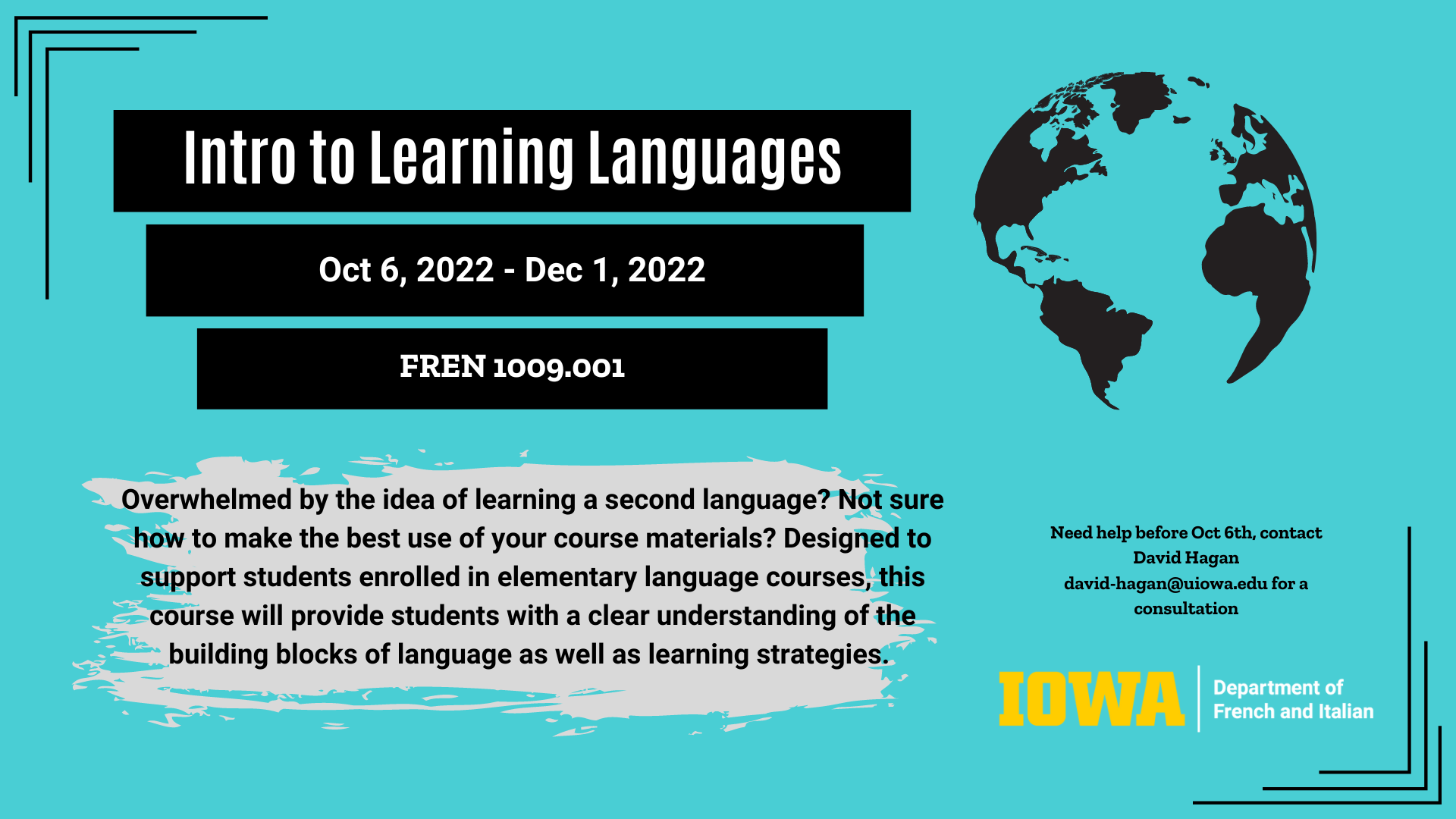 Intro to Learning Languages. October 6, 2022 - December 1, 2022. FREN: 1009:001. Overwhelmed by the idea of learning a second language? Not sure how to make the best use of your course materials? Designed to support students enrolled in elementary language courses, this course will provide students with a clear understanding of the building blocks of language as well as learning strategies. Need help before October 6, contact David Hagan at david-hagan@uiowa.edu for a consultation. Iowa Department of French and Italian. 