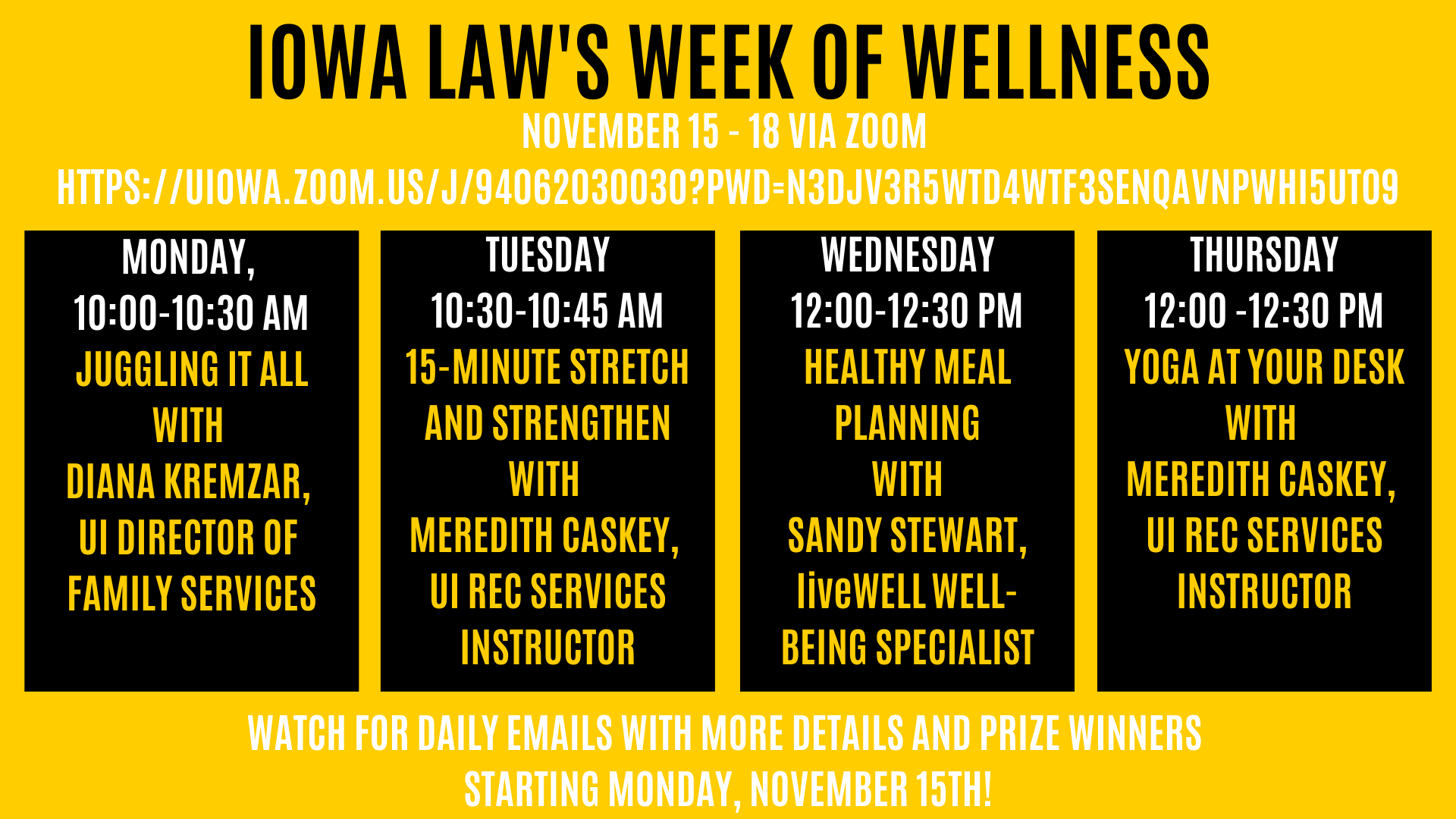  We’re excited to invite you to participate in our upcoming College of Law Week of Wellness. Please take this opportunity to invest in your well-being, learn about your wellness benefits, be active, and connect with others. We’ve arranged some fun educational and activity sessions that you can join via ZOOM.        Watch for daily emails with more details and prize winners starting Monday, November 15.         Week of Wellness Events via ZOOM        • Kick Off Event—Monday, November 15, 10:00-10:30 am     Juggling it All—Diana Kremzar, UI Director of Family Services    • Tuesday, November 16 , 10:30-10:45 am     15-Minute Stretch & Strengthen—Meredith Caskey, UI Rec Services Instructor    • Wednesday, November 17, 12:00-12:30 pm     Healthy Meal Planning—Sandy Stewart, UI liveWELL Well-Being Specialist    • Thursday, November 18, 12:00-12:30 pm     Yoga at Your Desk—Meredith Caskey, UI Rec Services Instructor