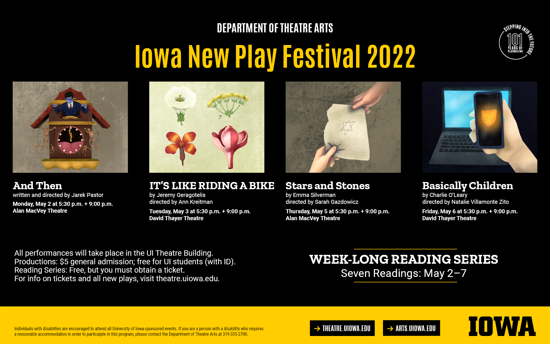 Iowa New Play Festival 2022. And Then by Jarek Pastor. Monday, May 2 at 5:30 and 9pm, MacVey. IT'S LIKE RIDNG A BIKE by Jeremy Geragotelis. May 3 at 5:30 and 9pm, Thayer. Stars and Stones by Emma Silveramn. May 5 at 5:30 and 9pm, MacVey. Basically Children by Charlie O'Leary. May 6 at 5:30 and 9pm, Thayer. Weeklong reading searies, May 2-7. Visit theatre.uiowa.edu for more info and ticketing details.