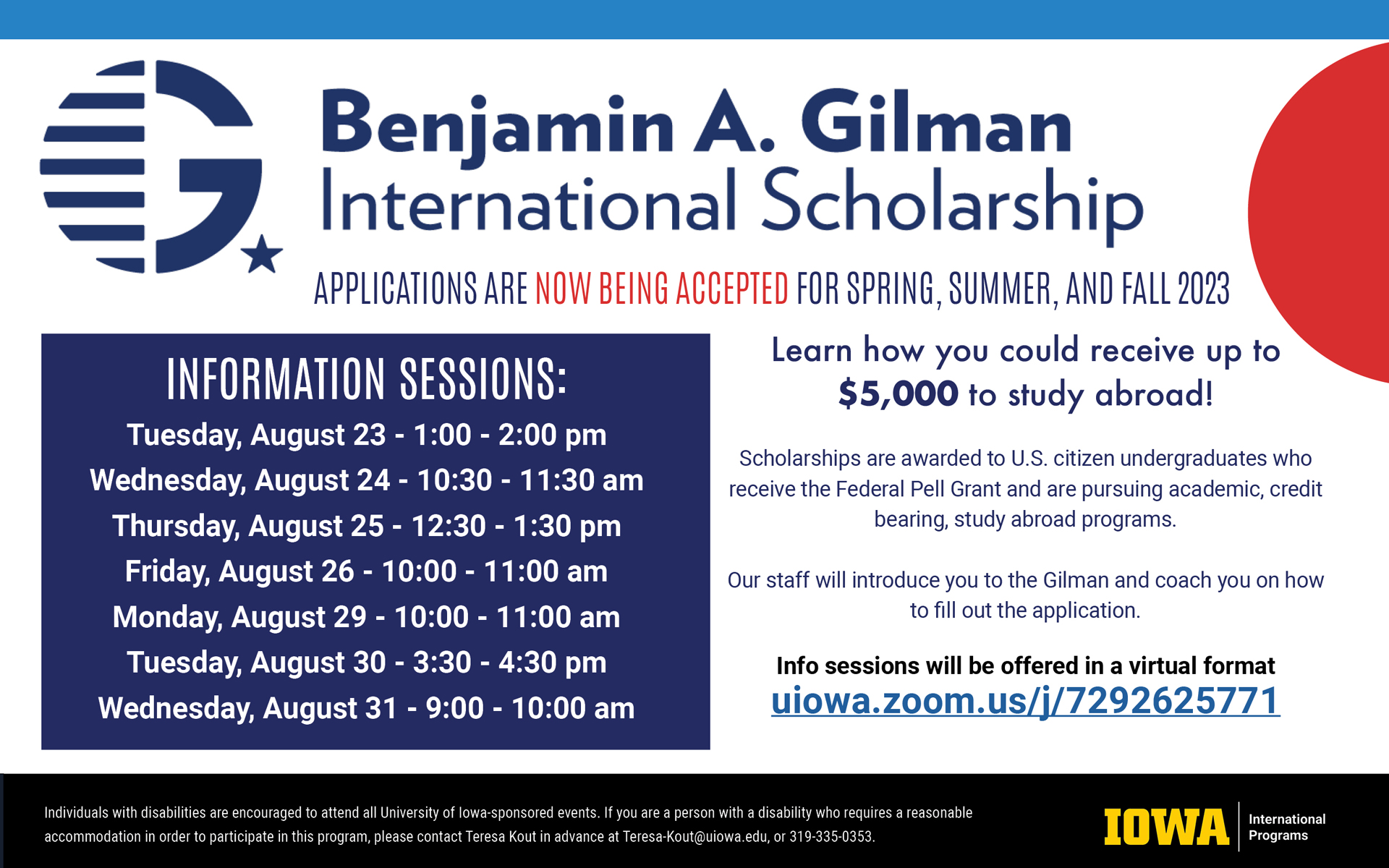 Benjamin A. Gilman International Scholarship. Applications are now being accepted for Spring, Summer, and Fall 2023. Learn how you could receive up to $5,000 to study aboard! Scholarships are awarded to U.S. citizen undergraduates who receive the Federal Pell Grant and are pursuing academic, credit bearing, study aboard programs. Our staff will introduce you to the Gilman and coach you on how to fill out the application. Info sessions will be offered in a virtual format, uiowa.zoom.us/j/7292625771. Information sessions: Tuesday, August 23, 1 - 2 p.m., Wednesday, August 24, 10:30 - 11:30 a.m., Thursday, August 25, 12:30 - 1:30 p.m., Friday, August 26, 10 - 11 a.m., Monday, August 29, 10 - 11 a.m., Tuesday, August 30, 3:30 - 4:30 p.m., Wednesday, August 31, 9 - 10 a.m. Individuals with disabilities are encouraged to attend all University of Iowa-sponsored events. If you are a person with a disability who requires a reasonable accommodation in order to participate in this program, please contact Teresa Kout in advance at teresa-kout@uiowa.edu or 319-335-0353. 