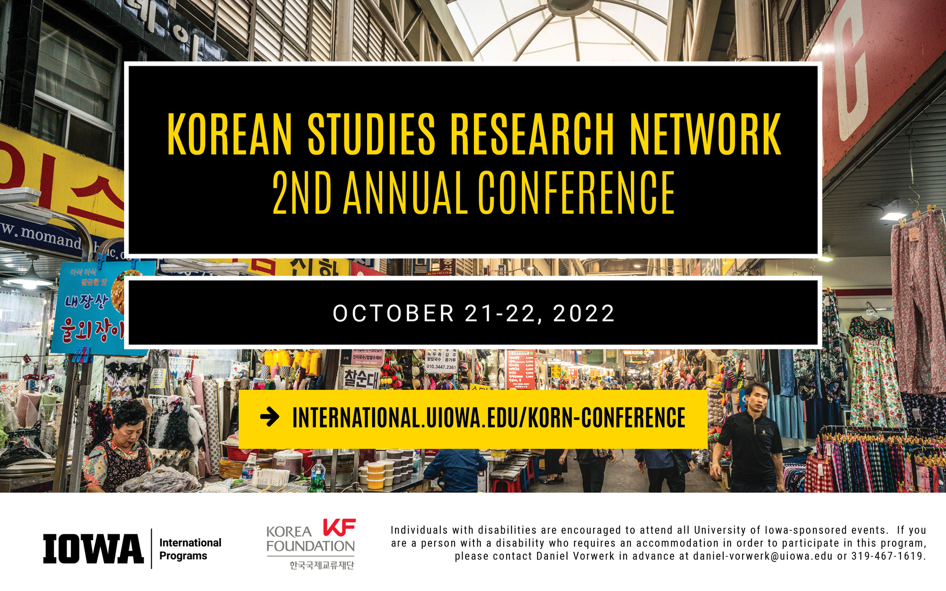 Korean Studies Research Network, second annual conference. October 21-22, 2022. Visit website international.uiowa.edu/korn-conference to learn more. Individuals with disabilities are encouraged to attend all University of Iowa-sponsored events. If you are a person with a disability who requires an accommodation in order to participate in this program, please contact Daniel Vorwerk in advance at daniel-vorwerk@uiowa.edu or 319-467-1619. 
