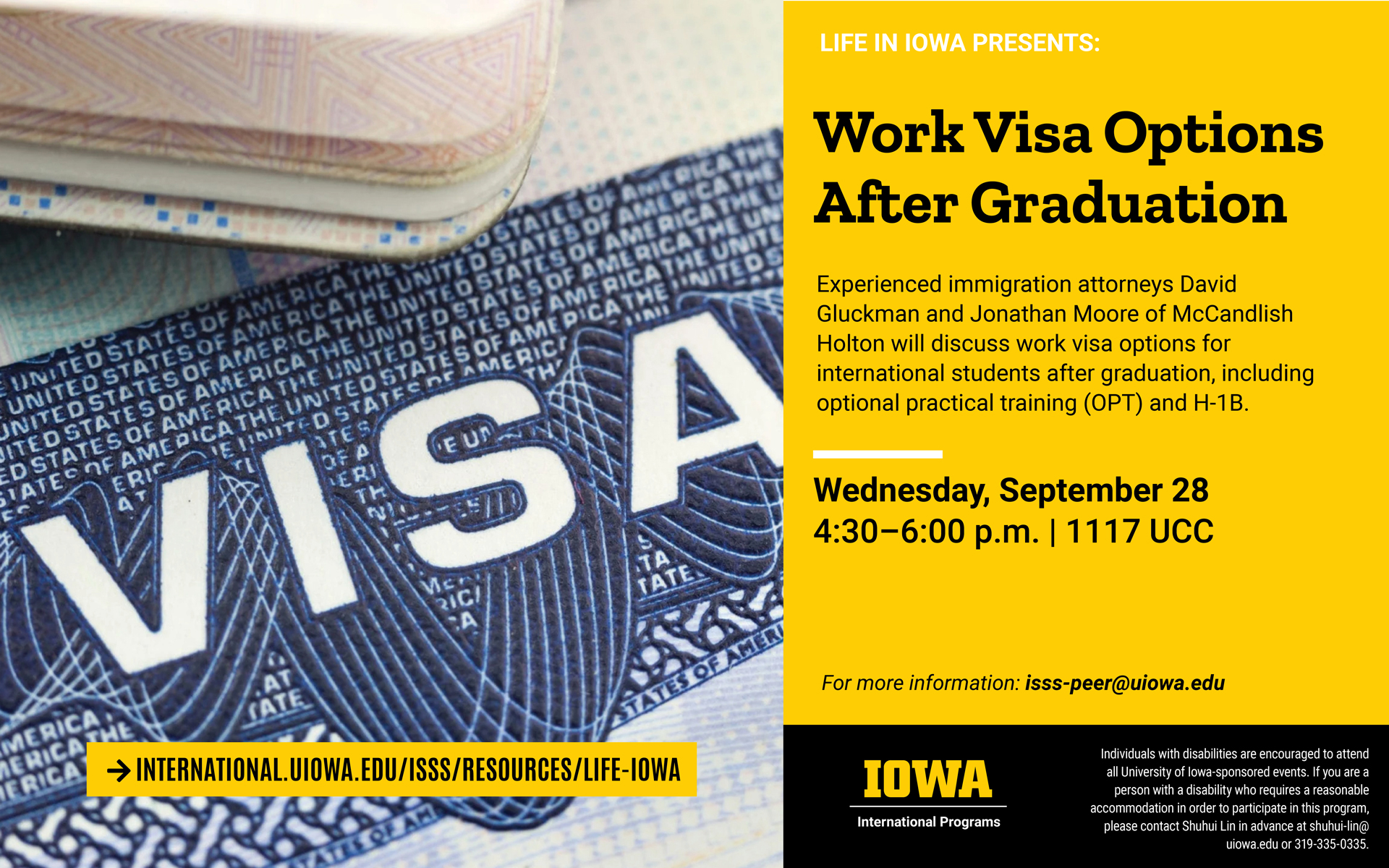Picture of a US Visa certificate. Life in Iowa presents: Work Visa Options after Graduation. Experienced immigration attorneys David Gluckman and Jonathan Moore of McCandlish Holton will discuss work visa options for international students after graduation, including optional practical training (OPT) and H-1B. Wednesday, September 28, 4:30- 6:00 pm, in room 1117 UCC. For more information, email isss-peer@uiowa.edu. Individuals with disabilities are encouraged to attend all University of Iowa-sponsored events. If you are a person with a disability who requires a reasonable accommodation in order to participate in this program, please contact Shuhui Lin in advance at chuhui-lin@uiowa.edu or 319-335-0335. 