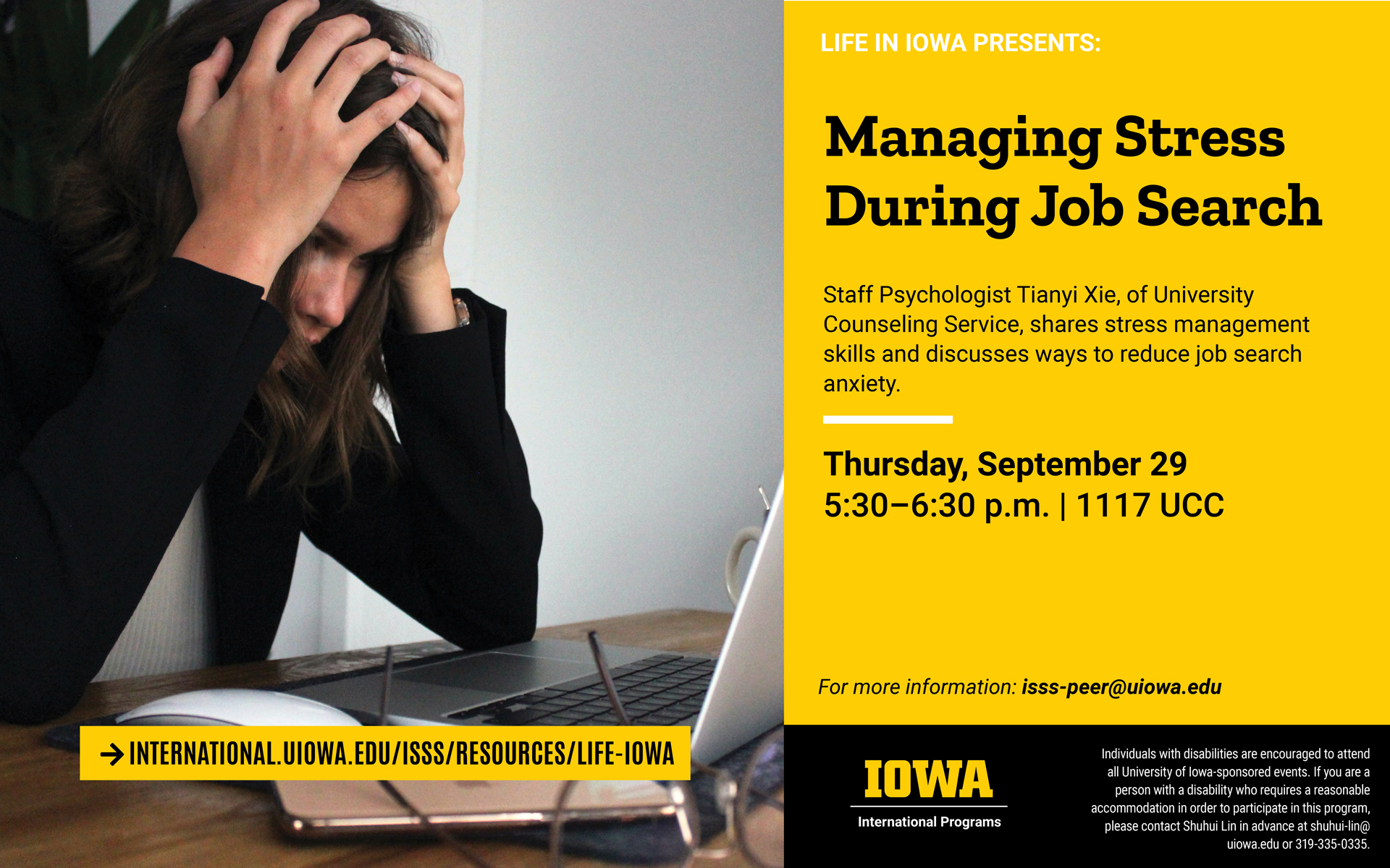 Picture on left side of slide shows woman with head in her hands, looking at a computer. Life in Iowa presents: Managing Stress During Job Search. Staff Psychologist Tianyi, of University Counseling Service, shares stress management skills and discusses ways to reduce job search anxiety. Thursday, September 29, 5:30 -6:30 pm, in room 1117 UCC. For more information, email isss-peer@uiowa.edu. Individuals with disabilities are encouraged to attend all University of Iowa-sponsored events. If you are a person with a disability who requires a reasonable accommodation in order to participate in this program, please contact Shuhui Lin in advance at shuhui-lin@uiowa.edu or 319-335-0335. 