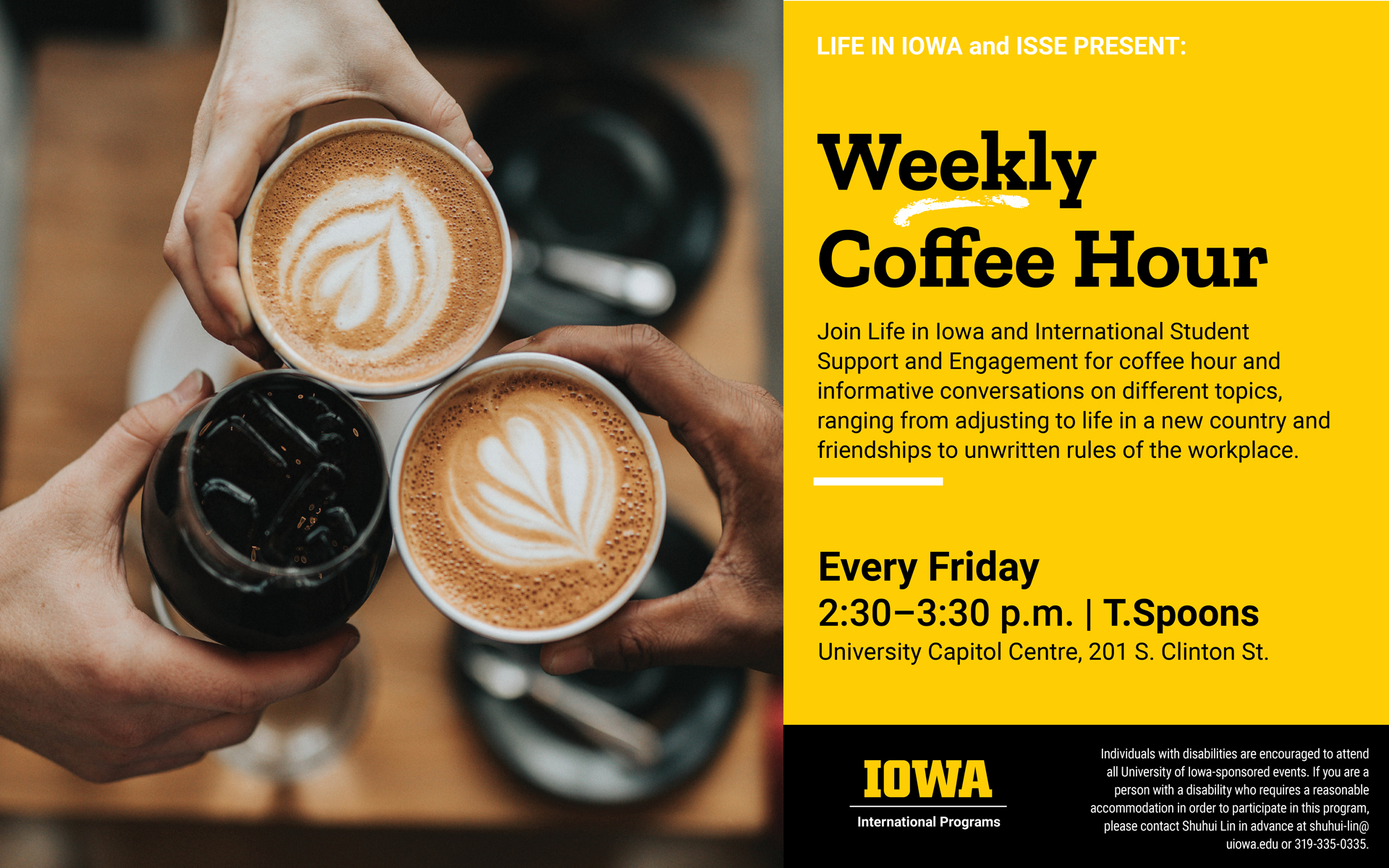 Life in Iowa and ISSE Present: Weekly Coffee Hour. Join Life in Iowa and International Student Support and Engagement for coffee hour and informative conversations on different topics, ranging from adjusting to life in a new country and friendships to unwritten rules of the workplace. Every Friday, 2:30-3:30 p.m., T. Spoons, University Capitol Centre, 201 S. Clinton Street. Individuals with disabilities are encouraged to attend all University of Iowa-sponsored events. If you are a person with a disability who requires a reasonable accommodation in order to participate in this program, please contact Shuhui Lin in advance at shuhui-lin@uiowa.edu or 319-335-0335. 