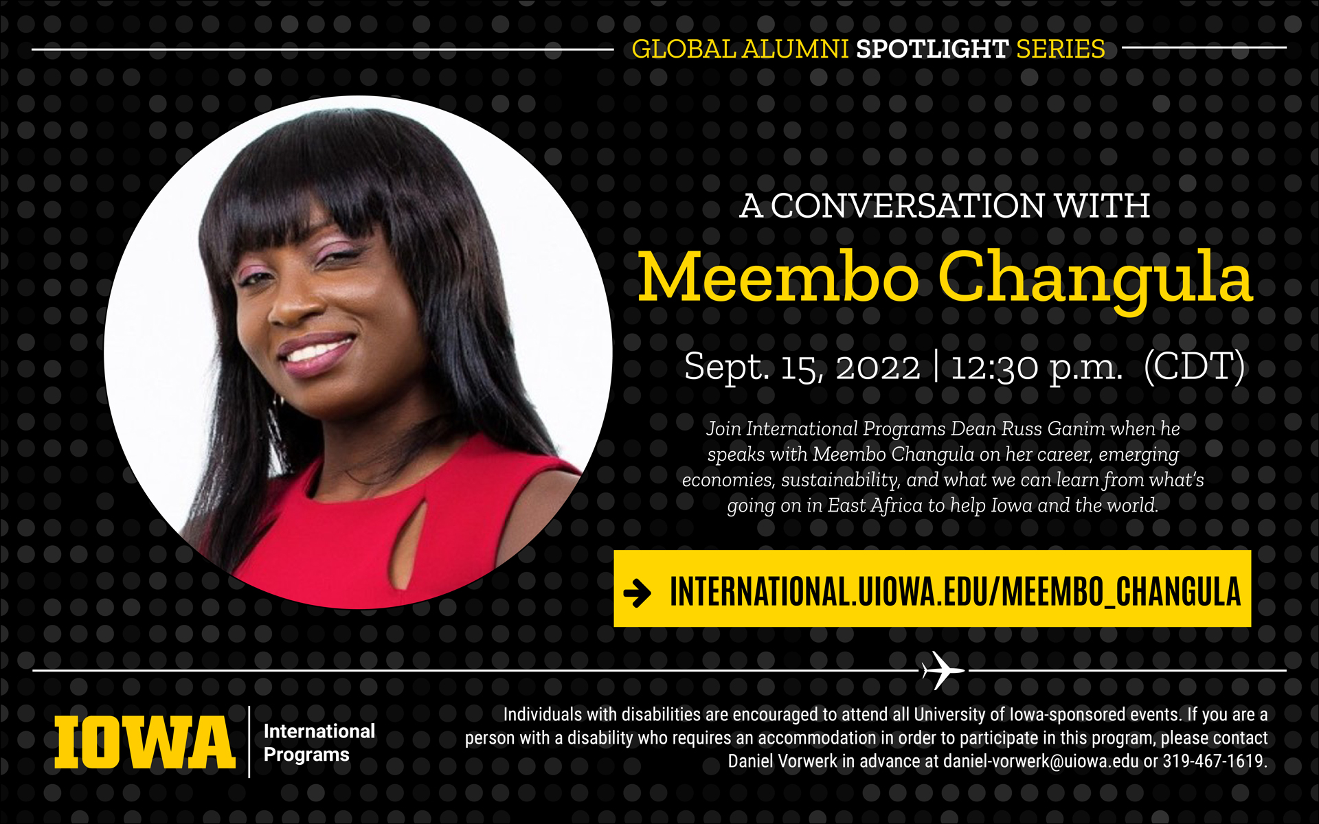 Global Alumni Spotlight Series. A conversation with Meembo Changula. September 15, 2022, 12:30 p.m. (cdt). Join International Programs Dean Russ Ganim when he speaks with Meembo Changula on her career, emerging economies, sustainability, and what we can learn from what's going on in East Africa to help Iowa and the world. Go to international.uiowa.edu/meembo_changula. Iowa, International Programs. Individuals with disabilities are encouraged to attend all University of Iowa-sponsored events. If you are a person with a disability who requires an accommodation in order to participate in this program, please contact Daniel Vorwerk in advance at daniel-vorwerk@uiowa.edu or 319-467-1619. 