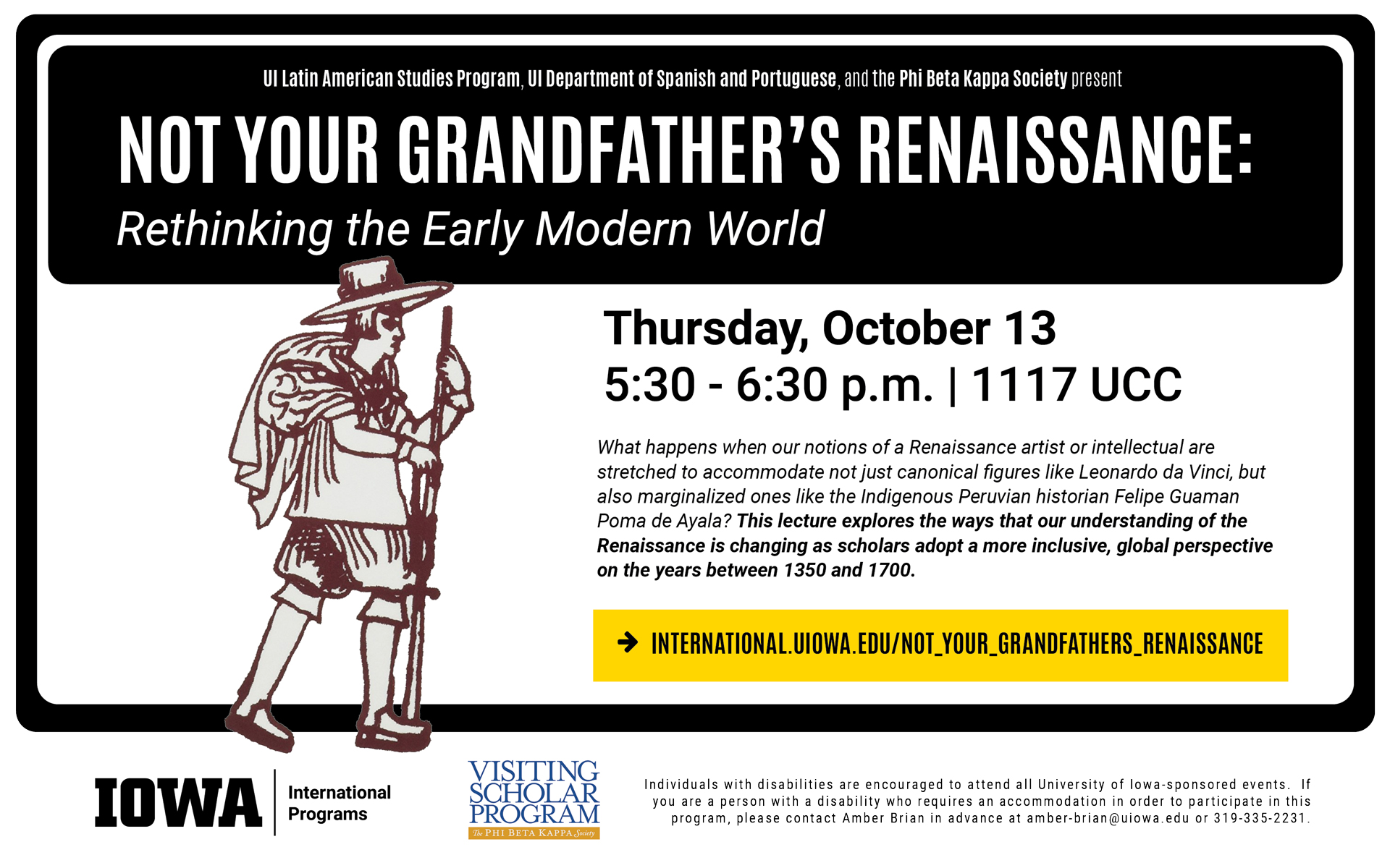 UI Latin American Studies Program, UI Department of Spanish and Portuguese, and the Phi Beta Kappa Society present Not Your Grandfather's Renaissance: Rethinking the Early Modern World. Thursday, October 13, 5:30 to 6:30 pm, in room 1117 UCC. What happens when our notions of a Renaissance artist or intellectual are stretched to accommodate not just canonical figures like Leonardo da Vinci, but also marginalized ones like the Indigenous Peruvian historian Felipe Guaman Poma de Ayala? This lecture explores the ways that our understanding of the Renaissance is changing as scholars adopt a more inclusive, global perspective on the years between 1350 and 1700. Visit website international.uiowa.edu/not_your_grandfathers_renaissance to learn more. Individuals with disabilities are encouraged to attend all University of Iowa sponsored events. If you are a person with a disability who requires an accommodation in order to participate in this program, please contact Amber Brian in advance at amber-brian@uiowa.edu or 319-335-2231. 