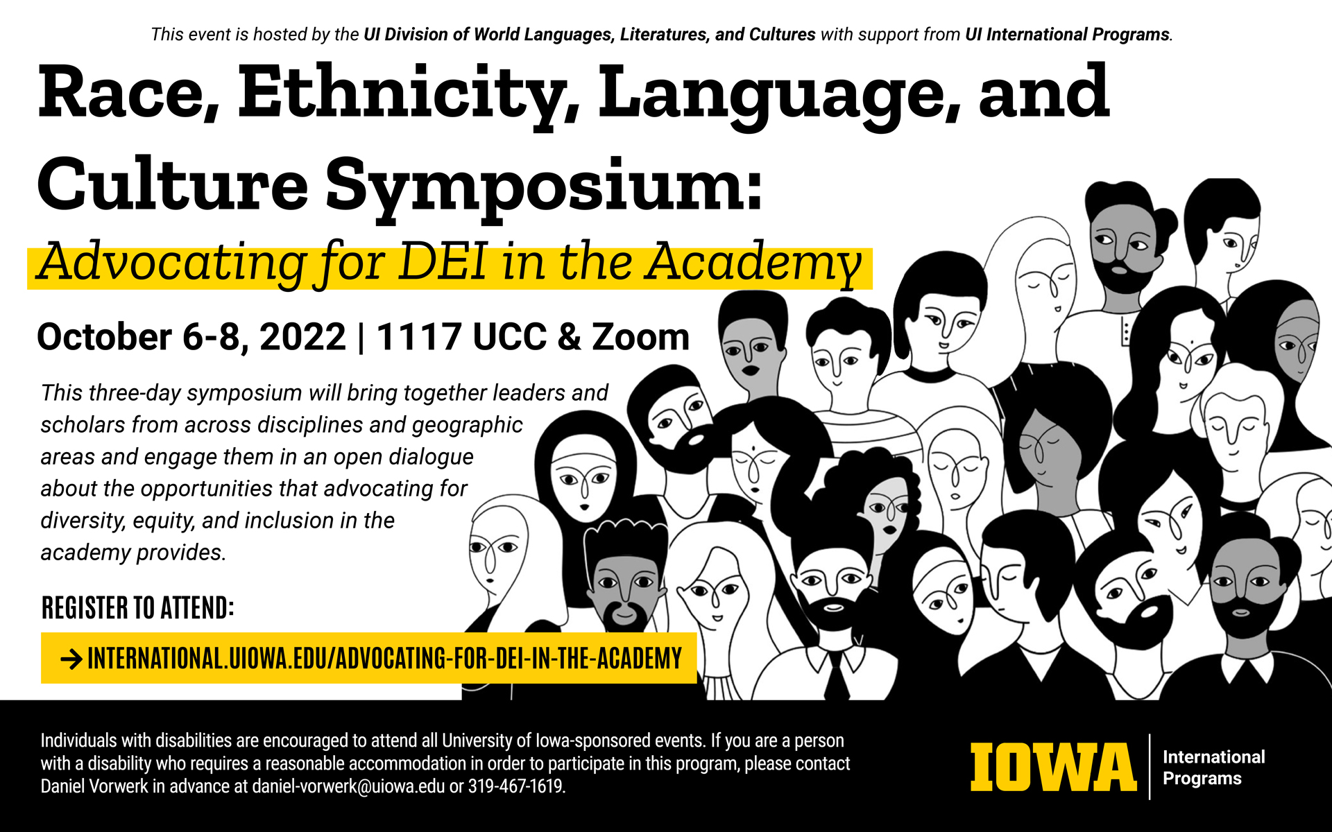 This event is hosted by the UI Division of World Languages, Literatures, and Cultures with support from UI International Programs. Race, Ethnicity, Language, and Culture Symposium: Advocating for DEI in the Academy. October 6-8, 2022, in room 1117 UCC and Zoom. This three day symposium will bring together leaders and scholars from across disciplines and geographic areas and engage them in an open dialogue about the opportunities that advocating for diversity, equity, and inclusion in the academy provides. Register to attend: international.uiowa.edu/advocating-for-dei-in-the-academy. Individuals with disabilities are encouraged to attend all University of Iowa-sponsored events. If you are a person with a disability who requires a reasonable accommodation in order to participate in this program, please contact Daniel Vorwerk in advance at daniel-vorwerk@uiowa.edu or 319-467-1619.  