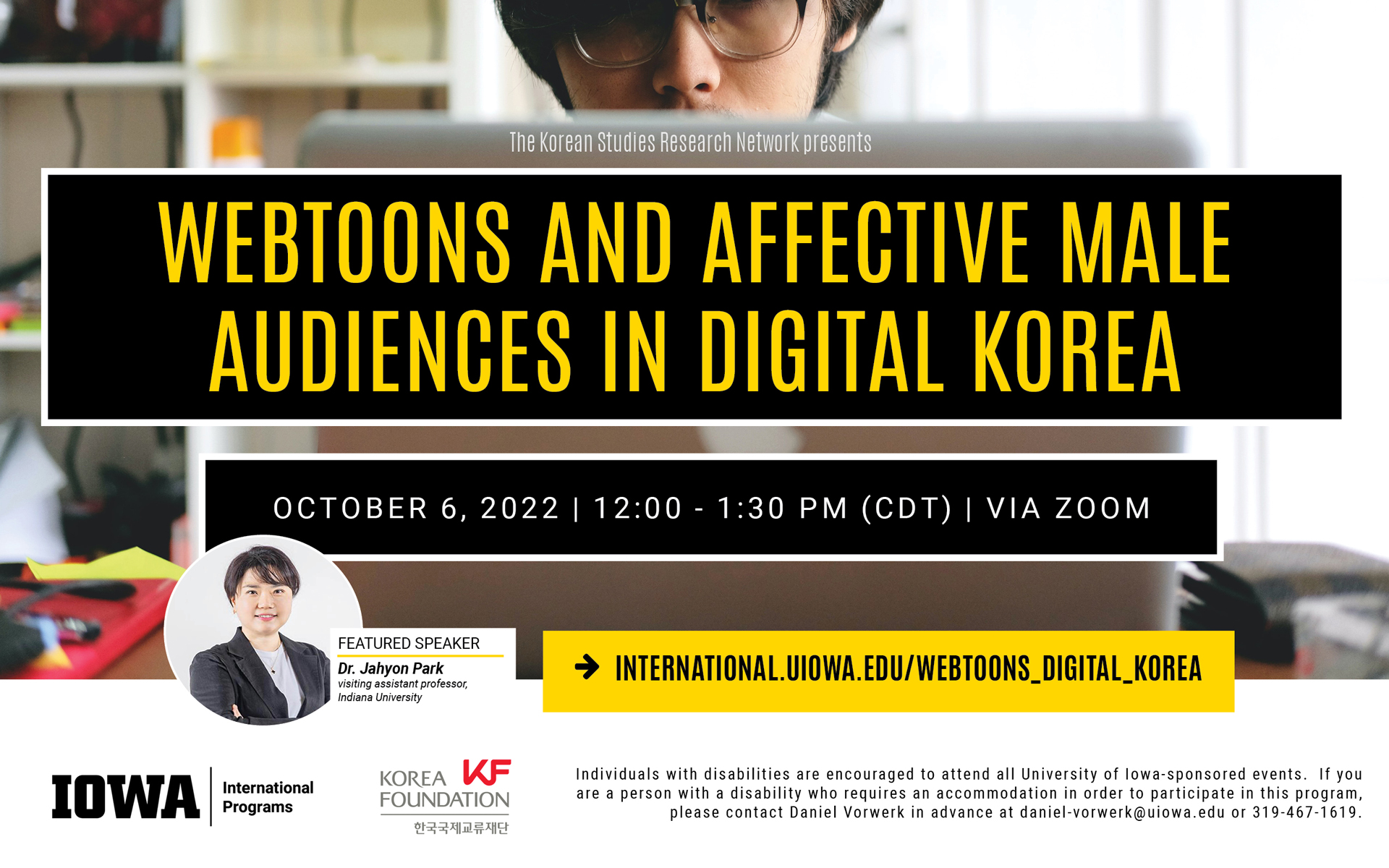 The Korean Studies Research Network presents Webtoons and Affective Male Audience in Digital Korea. Featured Speaker is Dr. Jahyon Park, visiting assistant professor, Indiana University. October 6, 2022. 12:oo - 1:30 pm (cdt), via Zoom. Visit international.uiowa.edu/webtoons_digital_korea for more information. Individuals with disabilities are encouraged to attend all University of Iowa-sponsored events. If you are a person with a disability who requires an accommodation in order to participate in this program, please contact Daniel Vorwerk in advance at daniel-vorwerk@uiowa.edu or 319-467-1619.  