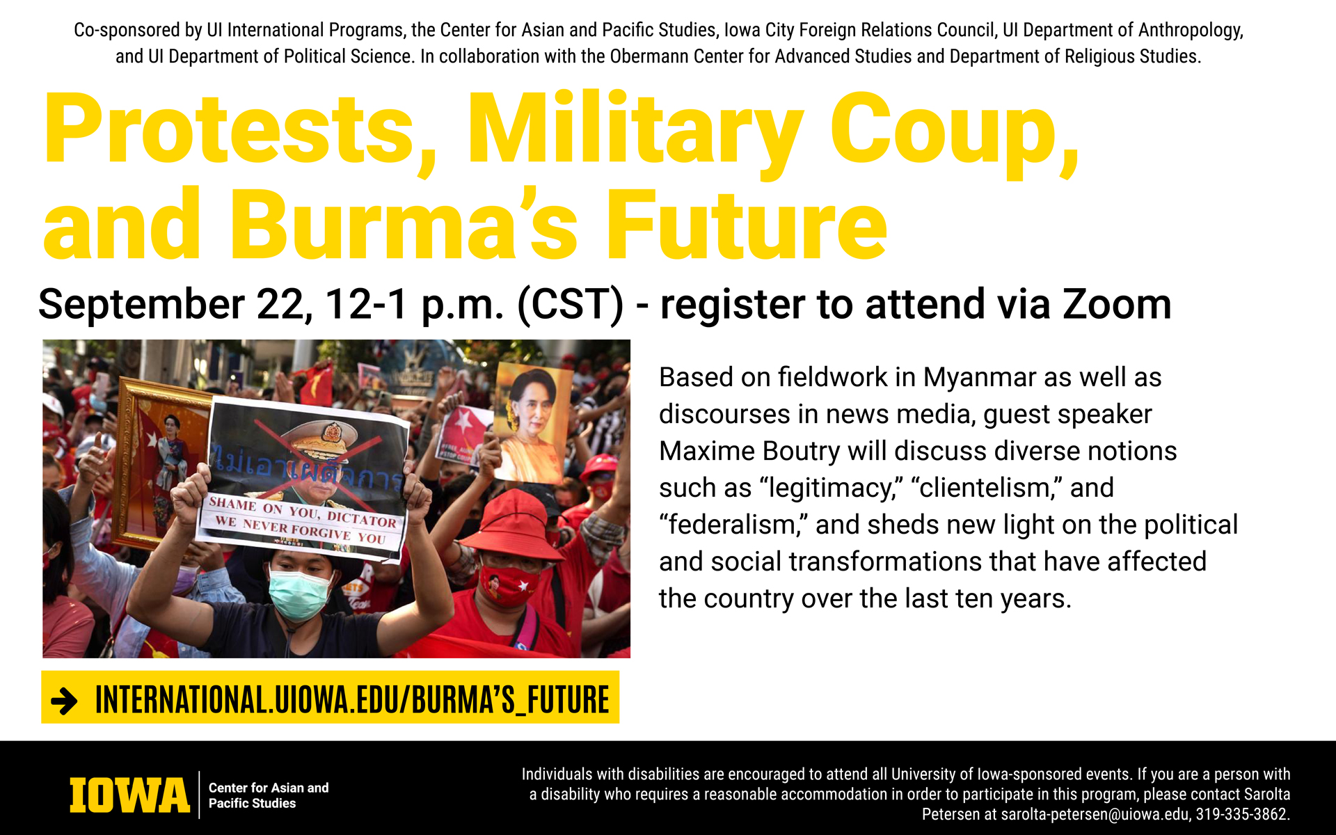 Protests, military coup and Burma's future September 22 12 to 1 pm CST register to attend via Zoom Based on fieldwork in Myanmar as well as discourses in news media, guest speaker Maxime Boutry will discuss diverse notions such as legitimacy clientelism and federalism and sheds new light on the political and social transformations that have affected the country over the last ten years visit international.uiowa.edu/burma's_future for more