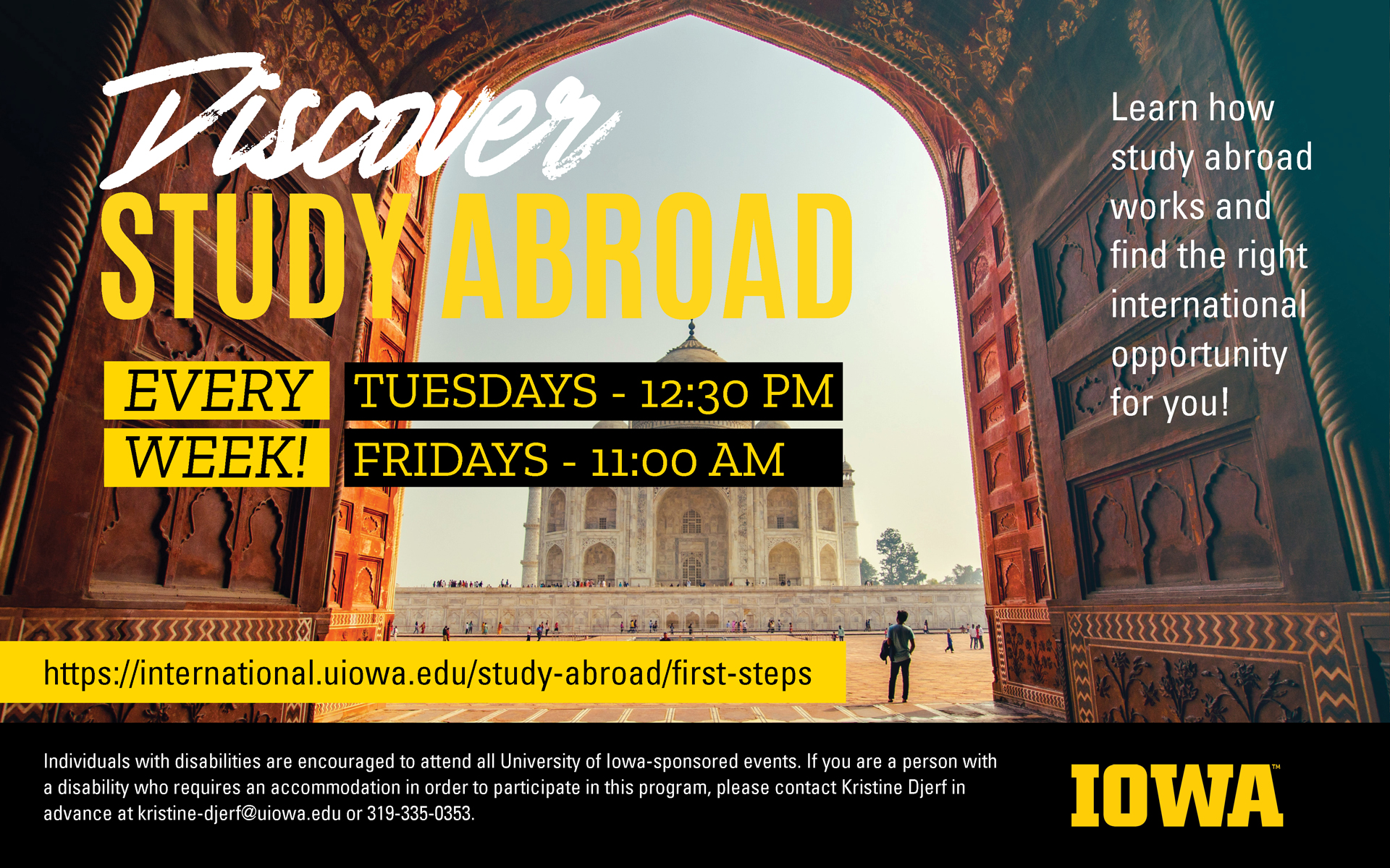 An image advertising Discover Study Abroad sessions. Reads: "Discover Study Abroad. Every week! Tuesdays - 12:30 PM, Fridays - 11:00 AM. Learn how study abroad works and find the right international opportunity for you! https://international.uiowa.edu/study-abroad/first-steps. Individuals with disabilities are encouraged to attend all University of Iowa-sponsored events. If you are a person with a disability who requires a reasonable accommodation in order to participate in this program, please contact Kristine Djerf in advance at 319-335-0353."