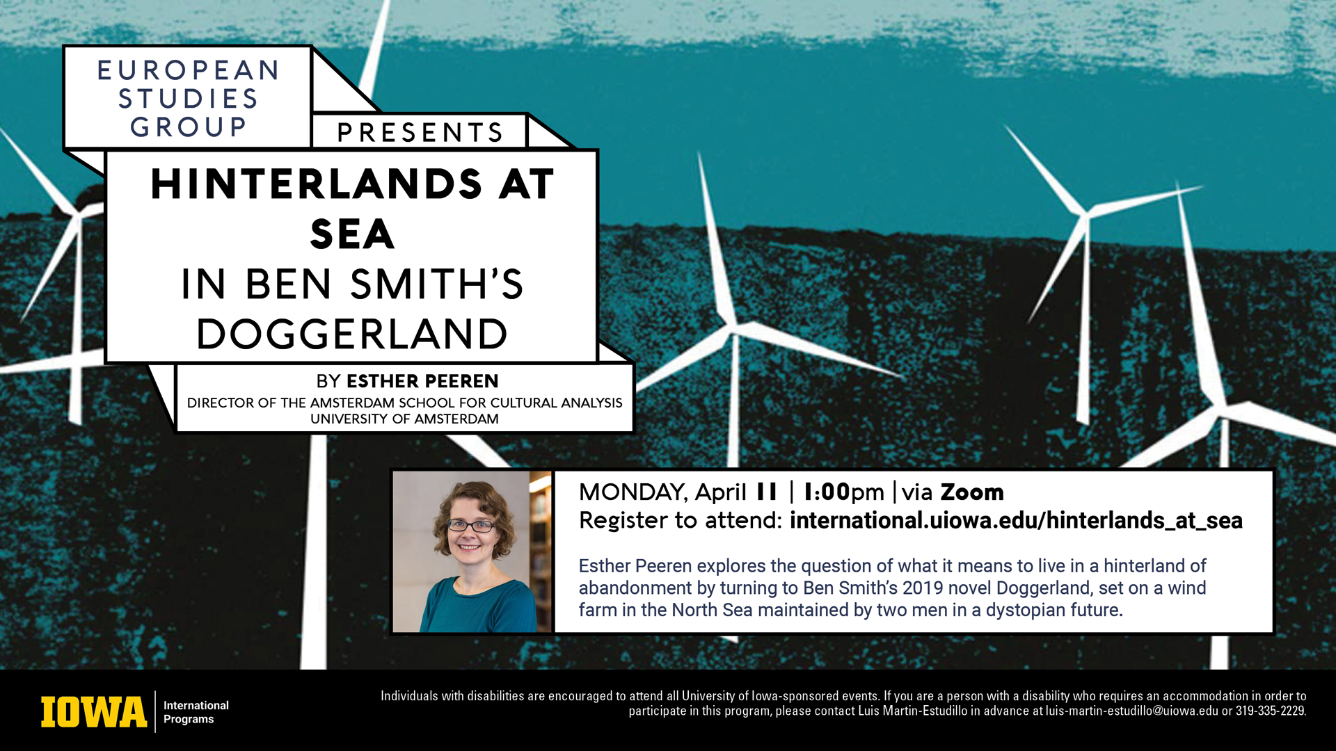 European studies group presents hinterlands at sea in Ben Smith's doggerland by Ester Perren Director of the Amsterdam school for cultural analysis and university of Amsterdam happening on Monday, April 11 at 1 PM via Zoom register to attend at international.uiowa.edu/hinterlands_at_sea Esther Perren explores the question of what it means to live in a hinterland of abandonment by turning to Ben Smith's 2019 novel doggerland set on a wind farm in the north Sea maintained by two men in a dystopian future.