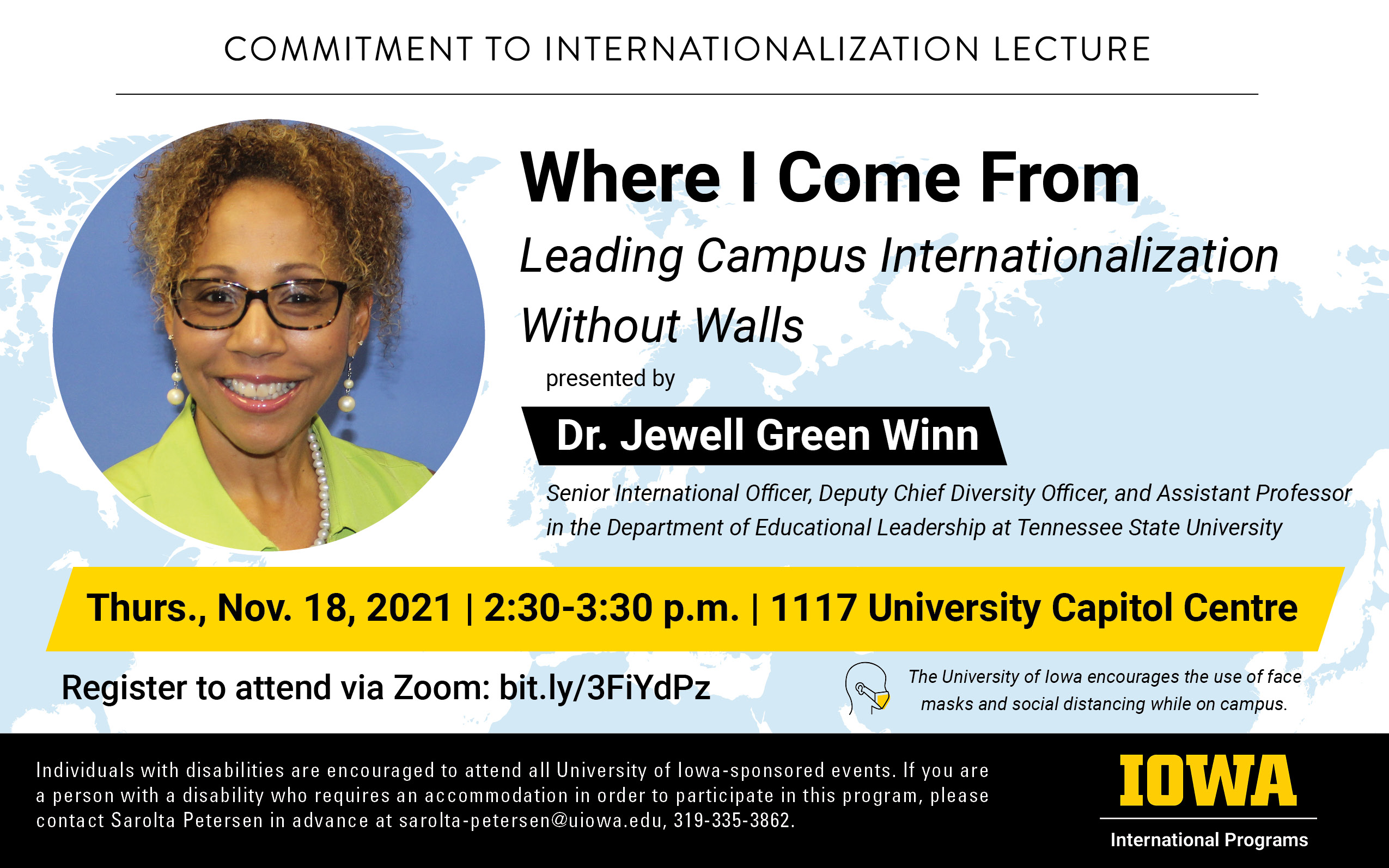 Commitment to internationalization lecture presented by Dr Jewell Green Winn titled Where I come from, leading campus internationalization without walls. Senior International office, deputy chief diversity officer. and assistant professor in the department of educational leadership at Tennessee State University Thursday November 18 2021 at 2:20pm-3:30pm in 1117 University Capitol Center. Register to attend via Zoom at bit.ly/3FiYdPz. Face masks encouraged. Individuals with disabilities are encouraged to attend all University of Iowa-sponsored events. If you are a person with a disability who requires a reasonable accommodation in order to participate in this program, please contact Sarolta Petersen in advance at sarolta-petersen@uiowa.edu 319 335 3862