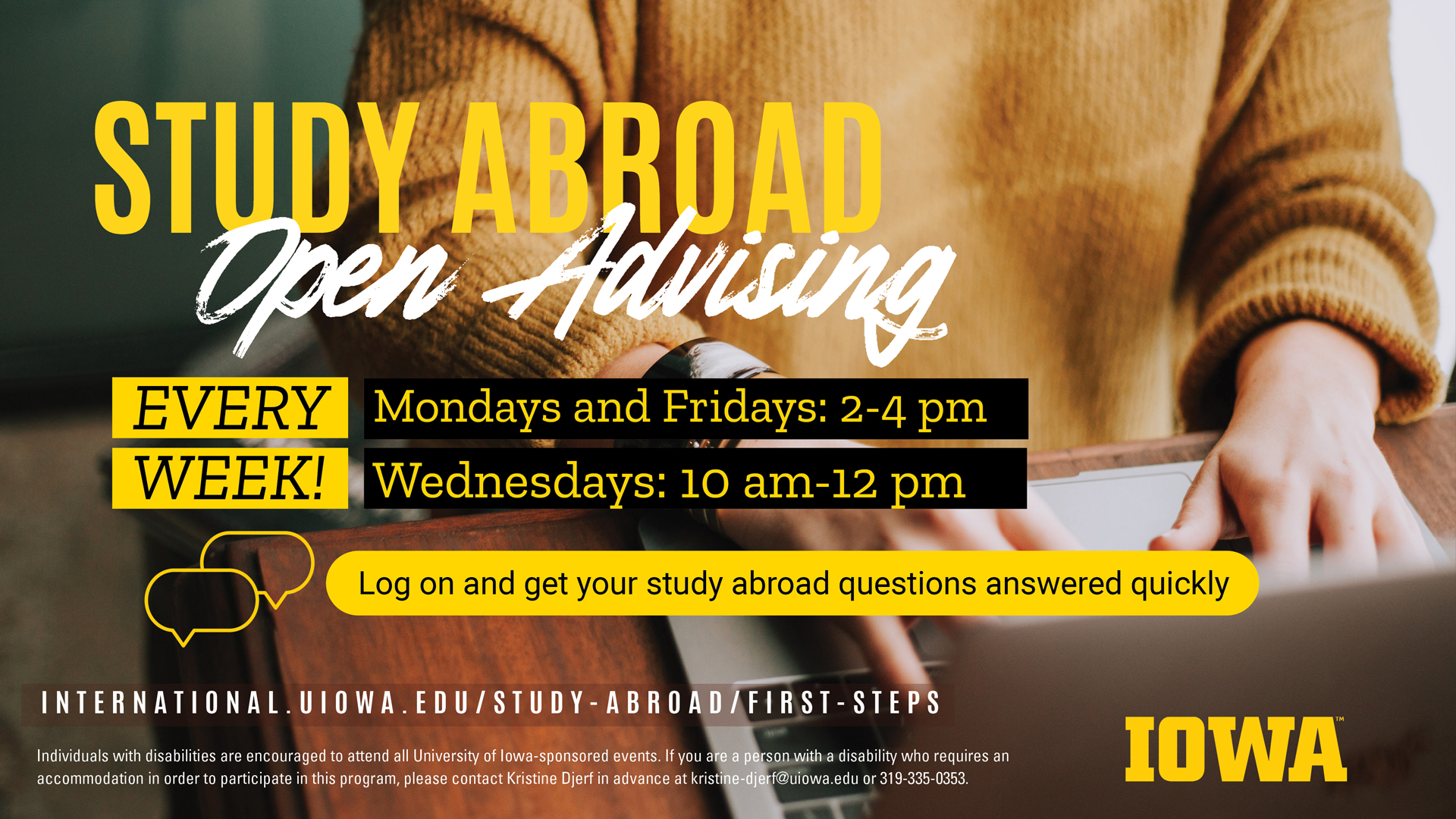  Study Abroad offers weekly Open Advising hours every Monday, Wednesday, and Friday so you can get your questions answered quickly.        Mondays and Fridays from 2:00 - 4:00 p.m.    Wednesdays from 10:00 a.m. - 12:00 p.m.        International.uiowa.edu/study-abroad/first-steps        Individuals with disabilities are encouraged to attend all University of Iowa–sponsored events. If you are a person with a disability who requires a reasonable accommodation in order to participate in this program, please contact Kristine Djerf in advance at 319-335-0353 or kristine-djerf@uiowa.edu.