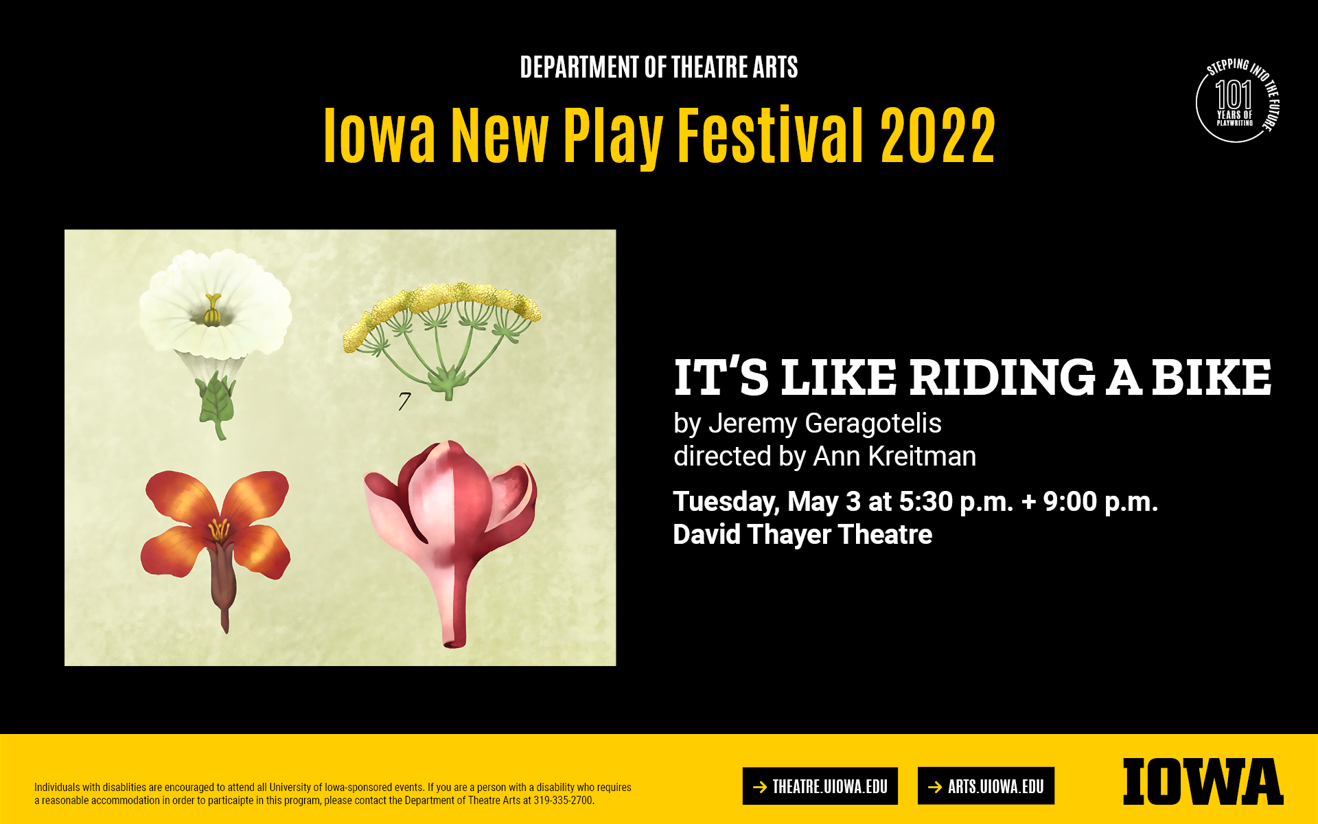 Iowa New Play Festival. IT'S LIKE RIDING A BIKE. By Jeremy Geragotelis, directed by Ann Kreitman. Tuesday, May 3 at 5:30PM and 9PM, David Thayer Theatre. Individuals with disablities are encouraged to attend all University of Iowa-sponsored events. If you are a person with a disability who requires  a reasonable accommodation in order to particaipte in this program, please contact the Department of Theatre Arts at 319-335-2700.