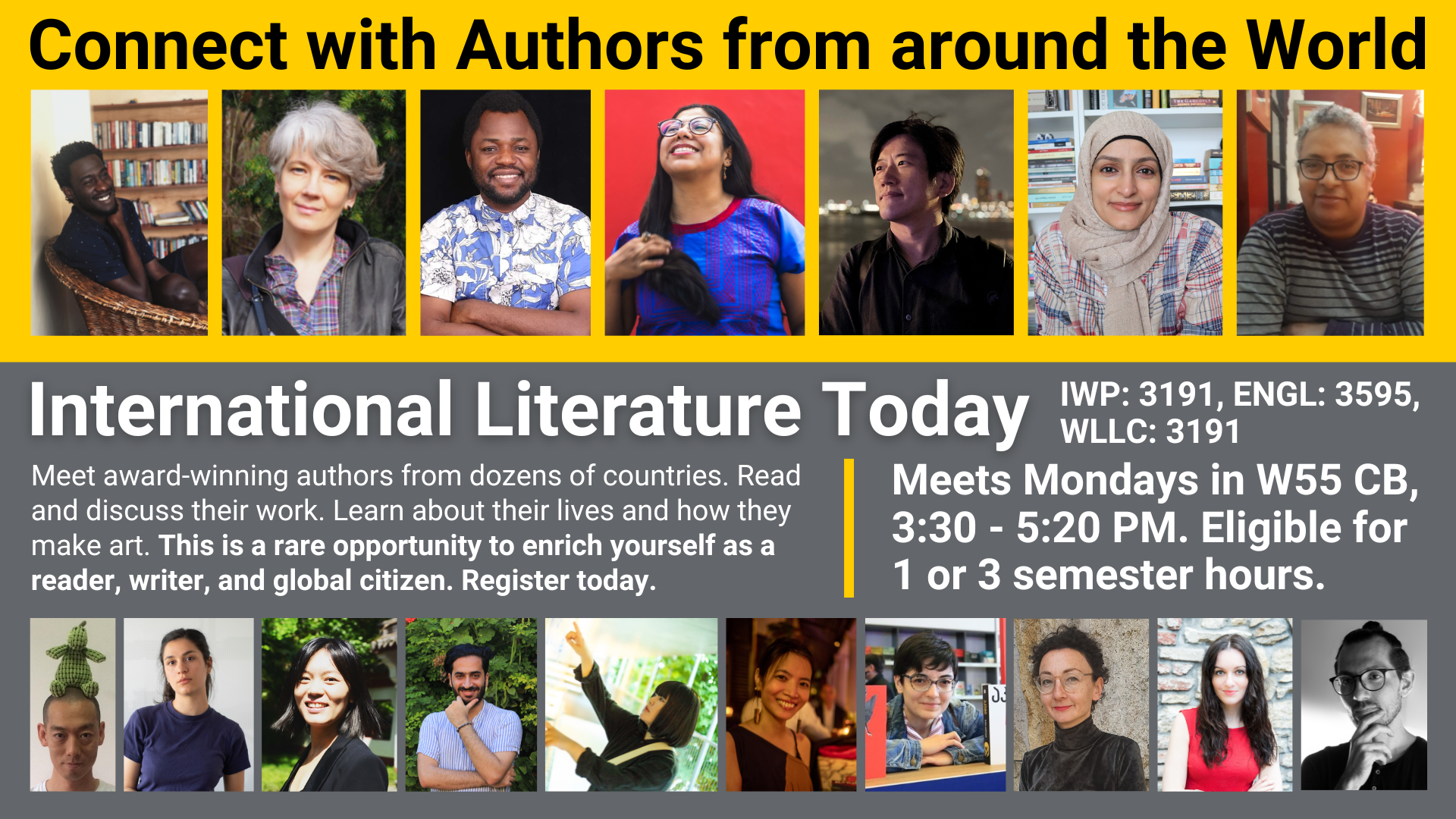 Connect with Authors from around the World International Literature Today IWP: 3191, ENGL: 3595, WLLC: 3191 Meet award-winning authors from dozens of countries. Read and discuss their work. Learn about their lives and how they make art. This is a rare opportunity to enrich yourself as a reader, writer, and global citizen. Register today. Meets Mondays in W55 CB, 3:30 - 5:20 PM. Eligible for 1 or 3 semester hours.