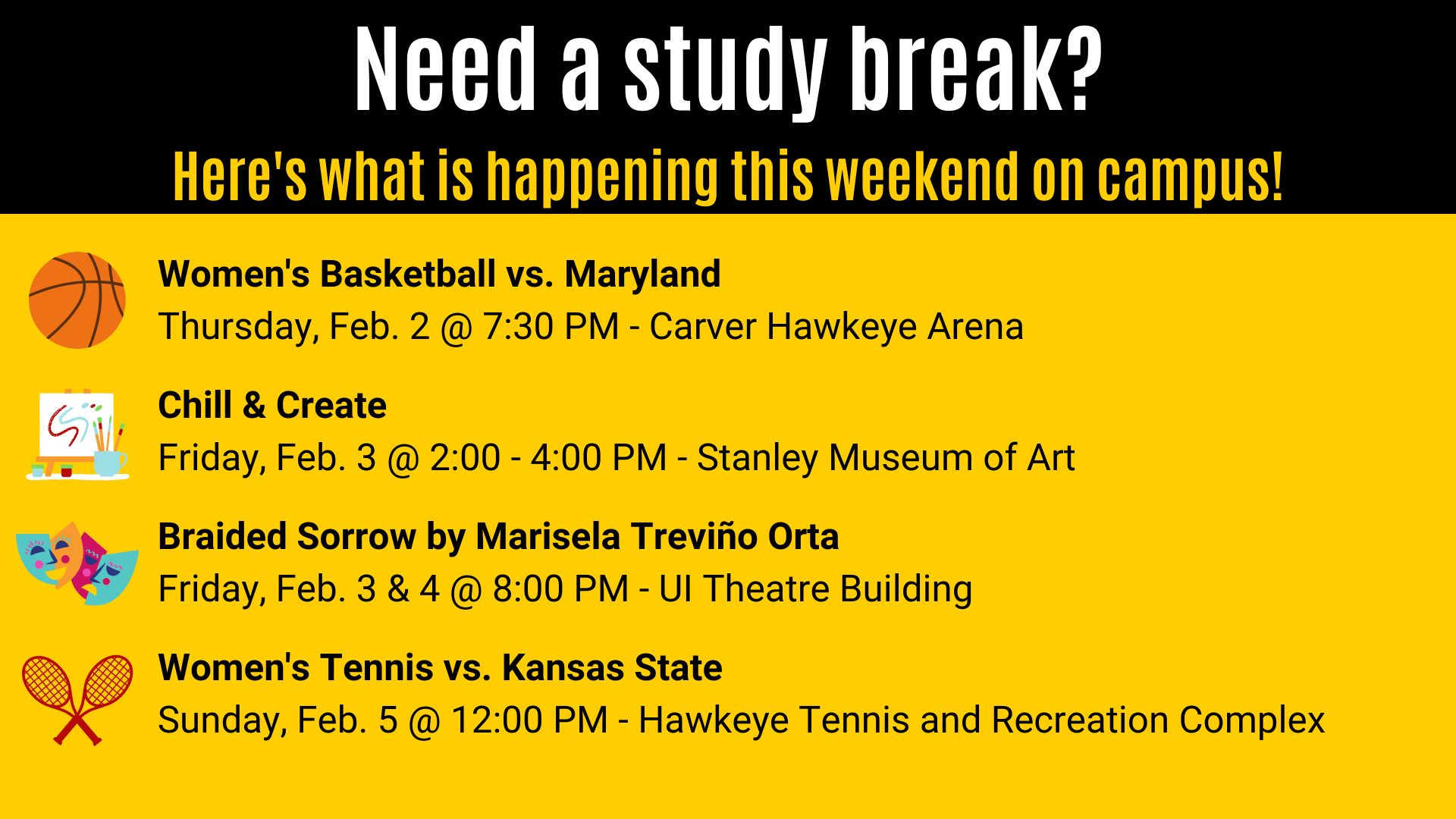 Need a study break? Here's what is happening this weekend on campus! Women's Basketball vs. Maryland Thursday, Feb. 2 @ 7:30 PM - Carver Hawkeye Arena. Chill & Create Friday, Feb. 3 @ 2:00 - 4:00 PM - Stanley Museum of Art. Braided Sorrow by Marisela Treviño Orta Friday, Feb. 3 & 4 @ 8:00 PM - UI Theatre Building. Women's Tennis vs. Kansas State Sunday, Feb. 5 @ 12:00 PM - Hawkeye Tennis and Recreation Complex