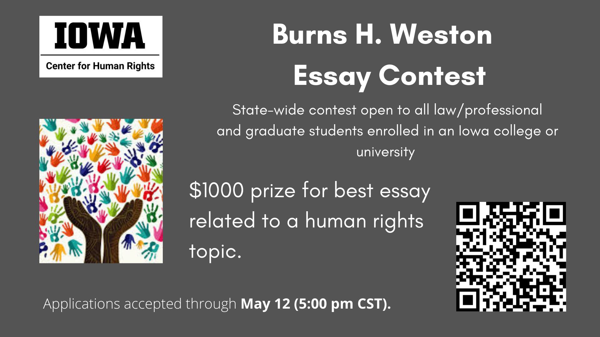  UI Center for Human Rights        Burns H. Weston Essay Contest    State-wide contest open to all law/professional and graduate students enrolled in an Iowa college or university.        $1000 prize for best essay related to a human rights topic.        Applications accepted through May 12 (5:00 pm CST).