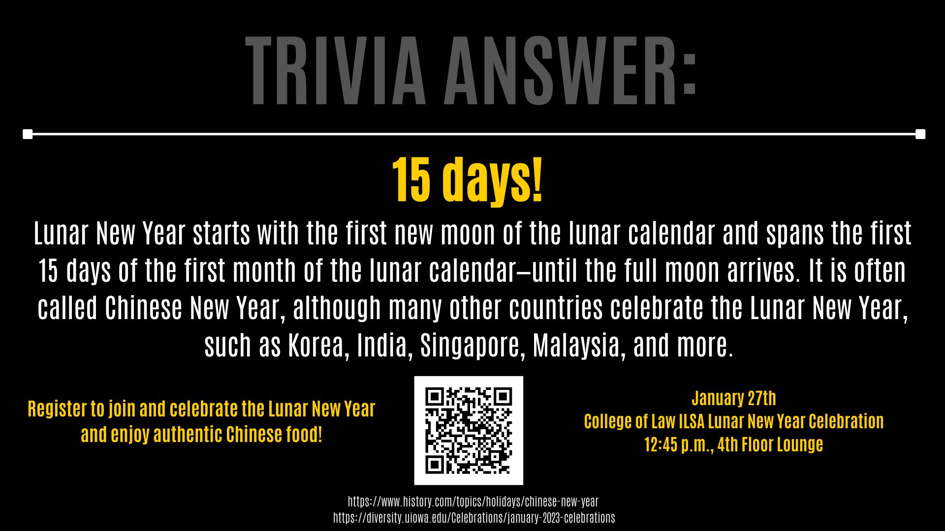 Trivia Answer: 15 days!  Lunar New Year starts with the first new moon of the lunar calendar and spans the first 15 days of the first month of the lunar calendar—until the full moon arrives. It is often called Chinese New Year, although many other countries celebrate the Lunar New Year, such as Korea, India, Singapore, Malaysia, and more.  Register to join and celebrate the Lunar New Year  and enjoy authentic Chinese food! January 27th College of Law ILSA Lunar New Year Celebration 12:45 p.m., 4th Floor Lounge