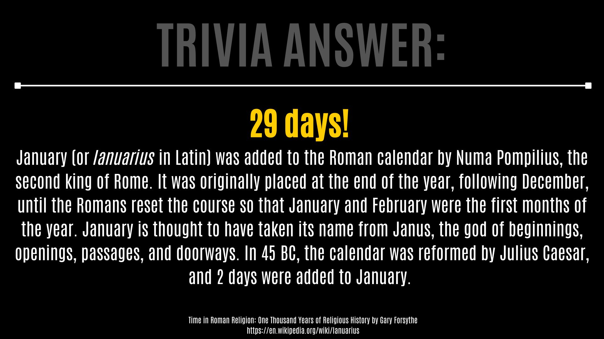 Trivia Answer: 29 days!  January (or Ianuarius in Latin) was added to the Roman calendar by Numa Pompilius, the second king of Rome. It was originally placed at the end of the year, following December, until the Romans reset the course so that January and February were the first months of the year. January is thought to have taken its name from Janus, the god of beginnings, openings, passages, and doorways. In 45 BC, the calendar was reformed by Julius Caesar, and 2 days were added to January.