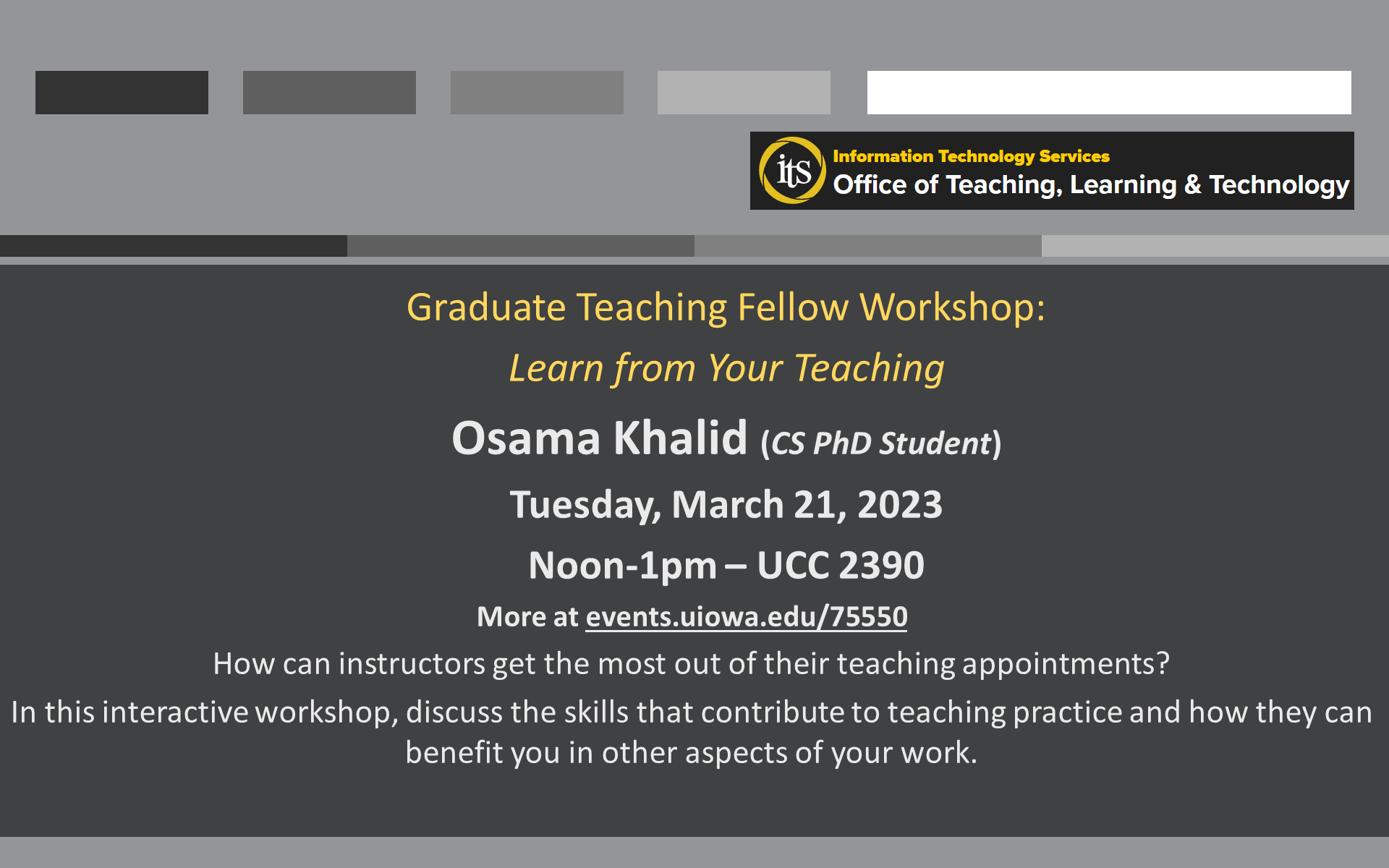 Graduate Teaching Fellow Workshop: Learn from Your Teaching Osama Khalid (CS PhD Student) Tuesday, March 21, 2023 Noon-1pm – UCC 2390 More at events.uiowa.edu/75550 How can instructors get the most out of their teaching appointments? In this interactive workshop, discuss the skills that contribute to teaching practice and how they can benefit you in other aspects of your work.