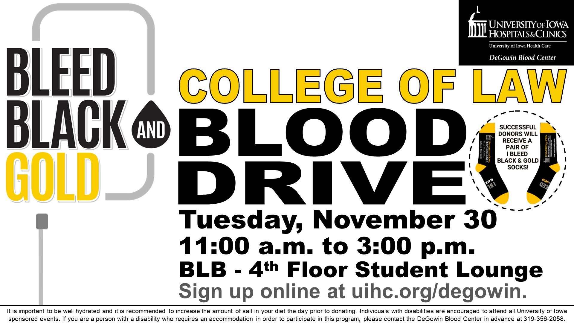    College of Law Blood Drive    Tuesday, November 30    11:00 a.m. to 3:00 p.m.    BLB - 4th Floor Student Lounge    Sign up online at uihc.org/degowin.