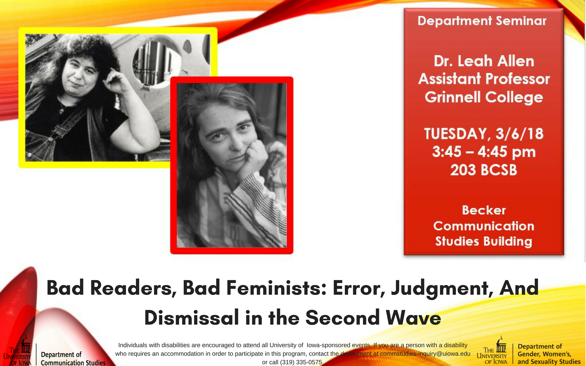 Department Seminar: Dr. Leah Allen, Assistant Professor Grinnell College. Tuesday, 3/6/18 3:45-4:45 PM 203 BCSB Becker Communication Studies Building. "Bad Readers, Bad Feminists: Error, Judgment, And Dismissal in the Second Wave" Individuals with disabilities are encouraged to attend all University of  Iowa-sponsored events. If you are a person with a disability who requires an accommodation in order to participate in this program, contact the department at commstudies-inquiry@uiowa.edu or call (319) 335-0575.