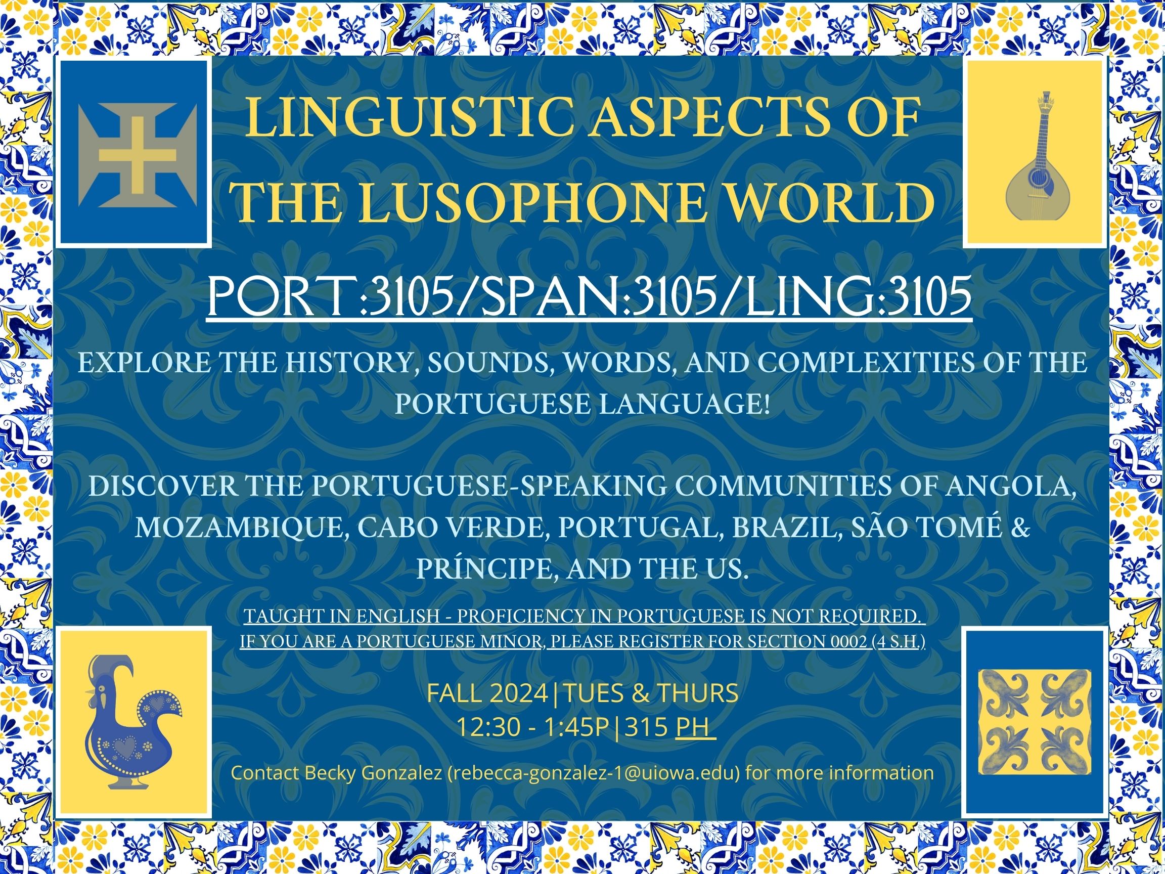 Colorful blue and yellow flyer for a fall 2024 class, Linguistic Aspects of the Lusophone World, course codes PORT 3105, SPAN 3105, or LING 3105. Course is taught in English, so proficiency in Portuguese is not required, though Portuguese minors should register for section 0002 for 4 semester hours. It is taught on Tuesdays and Thursdays from 12:30-1:45 PM in 315 Phillips Hall. Contact Becky Gonzalez at rebecca-gonzalez-1@uiowa.edu for more information. Course blurbs read: Explore the history, sounds, words, and complexities of the Portuguese language! Discover the Portuguese-speaking communities of Angola, Mozambique, Cabo Verde, Portugal, Brazil, Sao Tome & Principe, and the United States.