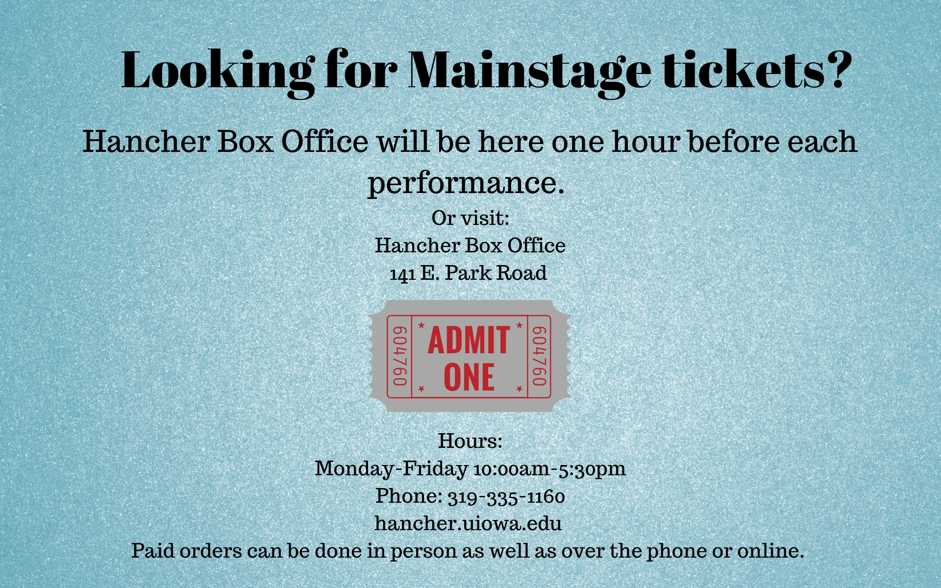 Looking for Mainstage tickets? Hancher Box Office will be here one hour before each performance. Or visit: Hancher Box Office 141 E. Park Road Hours: 10:00am-5:30pm Monday-Friday Phone: 319-335-1160 hancher.uiowa.edu Paid orders can be done in person as well as over the phone or online. 