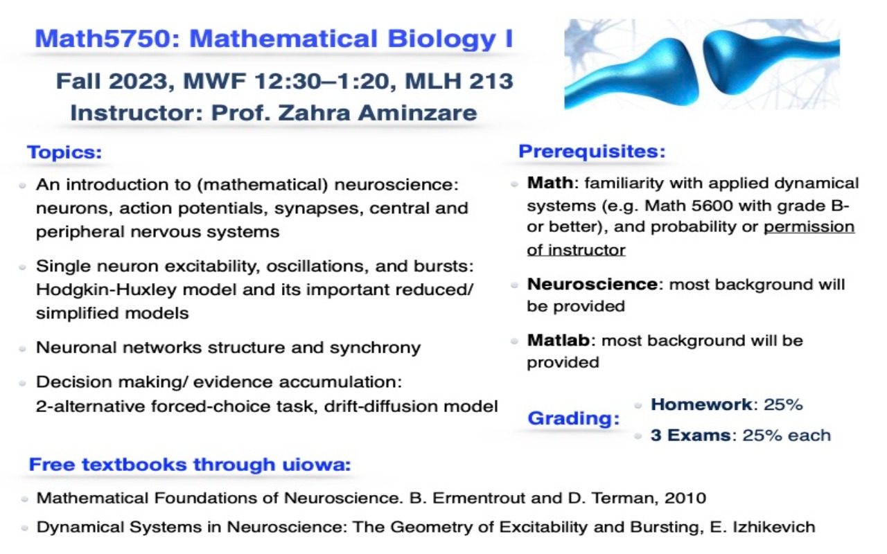 Math5750: Mathematical Biology I Fall 2023, MWF 12:30–1:20, MLH 213 Instructor: Prof. Zahra Aminzare Topics: An introduction to (mathematical) neuroscience: neurons, action potentials, synapses, central and peripheral nervous systems Single neuron excitability, oscillations, and bursts: Hodgkin-Huxley model and its important reduced/ simplified models Neuronal networks structure and synchrony Decision making/ evidence accumulation: 2-alternative forced-choice task, drift-diffusion model Free textbooks through uiowa: Prerequisites: Math: familiarity with applied dynamical systems (e.g. Math 5600 with grade B- or better), and probability or permission of instructor Neuroscience: most background will be provided Matlab: most background will be provided Grading: Homework: 25% 3 Exams: 25% each Mathematical Foundations of Neuroscience. B. Ermentrout and D. Terman, 2010 Dynamical Systems in Neuroscience: The Geometry of Excitability and Bursting, E. Izhikevich